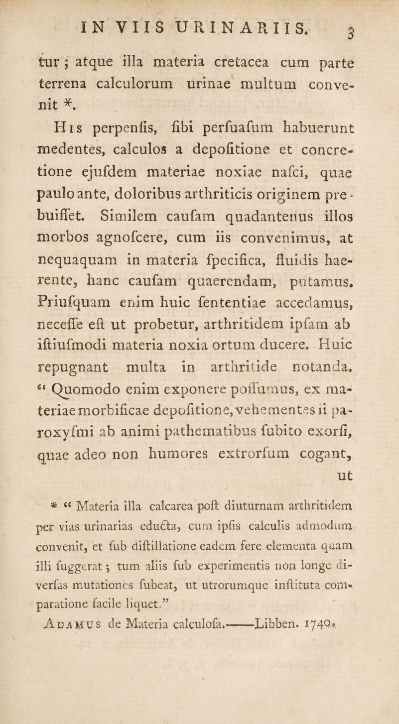 3 tur ; atque illa materia cretacea cum parte terrena calculorum urinae multum conve¬ nit H i s perpenlis, libi perfuafum. habuerunt medentes, calculos a depolitione et concre¬ tione ejufdem materiae noxiae nafci, quae paulo ante, doloribus arthriticis originem pre- buiffet. Similem caufam quadantenus illos morbos agnofcere, cum iis convenimus, at nequaquam in materia fpecilica, fluidis hae¬ rente, hanc caufam quaerendam, putamus, Priufquam enim huic fententiae accedamus, neceffe eft ut probetur, arthritidem ipfam ab Iftiufmodi materia noxia ortum ducere. Huic repugnant multa in arthritide notanda. e< Quomodo enim exponere poiTuinus, ex ma¬ teriae morbificae depolitione, ve h ementes ii pa- roxyfmi ab animi pathematibus fubito exorli, quae adeo non humores extrorfum cogant, ut * c< Materia illa calcarea poft diuturnam arthritidem per vias urinarias edudta, cum ipfis calculis admodum convenit, et fub cliftillatione eadem fere elementa quam illi fuggerat *, tum aliis fub experimentis non longe di- verfas mutationes fubeat, ut utrorumque inftituta com¬ paratione facile liquet,” Adamus de Materia calculofa.-Libben. I74Q«