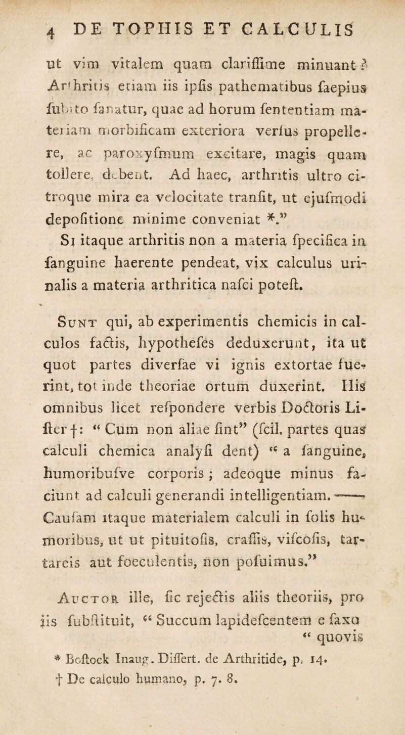 ut vim vitalem quam clartffime minuant ? Arfhritis etiam iis ipfis pathematibus faepius iiibito fanatur, quae ad horum fententiam raa- teriam morbificam exteriora verius propelle¬ re, ac paroxyfmum excitare, magis quam tollere, debent. Ad haec, arthritis ultro ci- troque mira ea velocitate tranlit, ut ejufmodi depolitione minime conveniat Si itaque arthritis non a materia fpecilica in. fanguine haerente pendeat, vix calculus uri¬ nalis a materia arthritica nafci poteil. Sunt qui, ab experimentis chemicis in cal¬ culos fariis, hypothefes deduxerunt, ita ut quot partes diverfae vi ignis extortae fue*? rint, foi inde theoriae ortum duxerint. His omnibus licet refpondere verbis Dofloris Li- fterf: “ Cum non aliae fint9’ (fcil. partes quas calculi chemica analyfi dent) ‘c a fanguine, humoribufve corporis ,• adeoque minus fa¬ ciunt ad calculi generandi intelligentiam. ~— Caufam itaque materialem calculi in folis hm moribus, ut ut pi tui tofis, crafiis, vifcofis, tar- tareis aut foeculeritis, non pofuimus,” Auctor ille, fic reje&is aliis theoriis, pro iis fubftituit, ££ Succum lapidefcentem e faxo “ quovis * Bcftock Inaug. Differt, de Arthritide, p, 14. f De calculo humano, p. 7. 8.