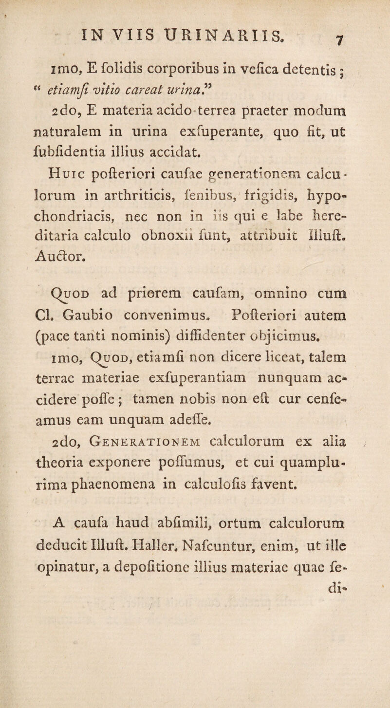 7 imo, E folidis corporibus in vefica detentis 5 “ etiamfi vitio careat urina? 2do, E materia acido terrea praeter modum naturalem in urina exfuperante, quo fit, ut fubfidentia illius accidat. Huic pofteriori caufae generationem calcu¬ lorum in arthriticis, lenibus, frigidis, hypo¬ chondriacis, nec non in iis qui e labe here» ditaria calculo obnoxii funt, attribuit Illuft. Auclor. Quod ad priorem caufam, omnino cum Cl. Gaubio convenimus. Pofteriori autem (pace tanti nominis) diffidenter objicimus. imo, Quod, etiamfi non dicere liceat, talem terrae materiae exfuperantiam nunquam ac¬ cidere polle; tamen nobis non eft cur cenfe- amus eam unquam adeffe. 2do, Generationem calculorum ex alia theoria exponere poflumus, et cui quamplu- rima phaenomena in calculofis favent. A caufa haud abfimili, ortum calculorum deducit Illuft. Haller. Nafcuntur, enim, ut ille opinatur, a depolitione illius materiae quae fe- di-