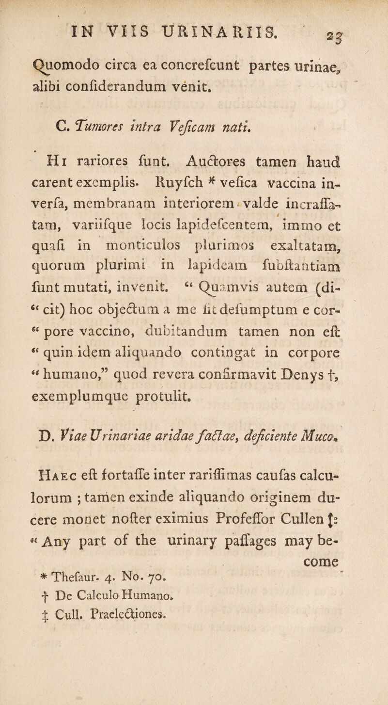 2g' Quomodo circa ea concrefcunt partes urinae» alibi conliderandum venit. C. Tumores intra Veficam natu Hi rariores funt. Aucftores tamen haud carent exemplis* Ruyfch # velica vaccina in- verfa, membranam interiorem valde incraffa- 0 ■ ■ tam, variifque locis lapidefcentem, i mino et quali in monticulos plurimos exaltatam, quorum plurimi in lapideam fubftantiam funt mutati, invenit. 6‘ Quamvis autem (di- s< cit) hoc objedum a me litdefumptum e cor- pore vaccino, dubitandum tamen non eft “ quin idem aliquando contingat in corpore “ humano,” quod revera confirmavit Denys f, exemplum que protulit. D. Viae Urinariae aridae fadtae, dejiciente Muca* Haec eft fortafte inter rariffimas caufas calcu¬ lorum ; tamen exinde aliquando originem du¬ cere monet nofter eximius Profeflbr Cullen J? « Any part of the urinary paffages may be- come * Thefaur. 4. No. 70. f De Calculo Humano» f Culi. Praele&iones»