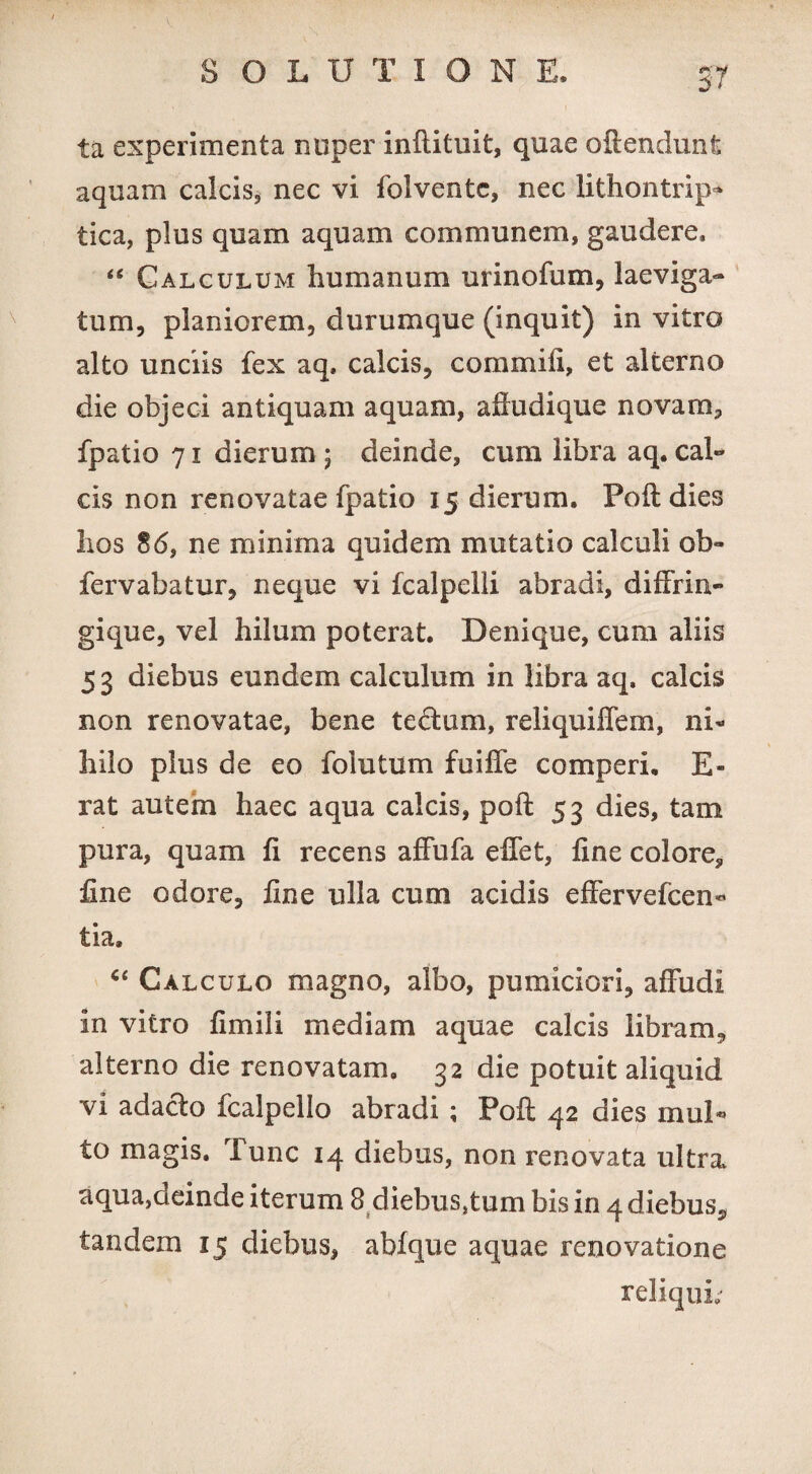 ta experimenta nnper inftituit, quae oftendunt aquam calcis, nec vi folventc, nec lithontrip* tica, plus quam aquam communem, gaudere, “ Calculum humanum urinofum, laeviga- tum, planiorem, durumque (inquit) in vitro alto unciis fex aq, calcis, commiii, et alterno die objeci antiquam aquam, afhidique novam, fpatio 71 dierum ; deinde, cum libra aq. cal¬ cis non renovatae fpatio 15 dierum. Poft dies lios 86, ne minima quidem mutatio calculi ob~ fervabatur, neque vi fcalpelli abradi, diffrin- gique, vel hilum poterat. Denique, cum aliis 53 diebus eundem calculum in libra aq. calcis non renovatae, bene tedlum, reliquiffem, ni* hilo plus de eo folutum fuiffe comperi, E- rat autem haec aqua calcis, poft 53 dies, tam pura, quam ft recens affufa elfet, fine colore, fine odore, fine ulla cum acidis effervefcen* tia, “ Calculo magno, albo, pumiciori, affudi in vitro fimili mediam aquae calcis libram, alterno die renovatam, 32 die potuit aliquid vi adacto fcalpello abradi ; Poft 42 dies mul*» to magis. Tunc 14 diebus, non renovata ultra aqua,deinde iterum 8 diebus,tum bis in 4 diebuSj, tandem 15 diebus, aMque aquae renovatione reliqui;