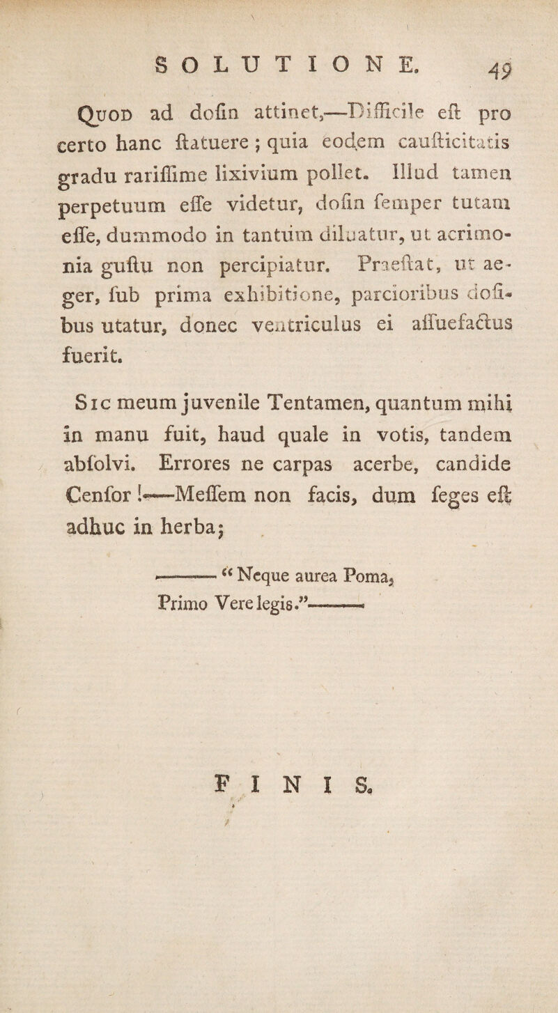 Quod ad dofin attinet,—Difficile eft pro certo hanc (latuere ; quia eodem caufticitatis gradu rariffime lixivium pollet, illud tamen perpetuum effe videtur, dofin femper tutam effe, dummodo in tantiim diluatur, ut acrimo¬ nia guflu non percipiatur. Praedat, ut ae¬ ger, fub prima exhibitione, parcioribus clofi- bus utatur, donec ventriculus ei affuefaclus fuerit. Sic meum juvenile Tentamen, quantum mihi In manu fuit, haud quale in votis, tandem abfolvi. Errores ne carpas acerbe, candide Cenfor !-—Meffem non facis, dum feges cfi: adhuc in herba; - ■■ —“ Neque aurea Poma, Primo Vere legis.”——i F I N t / I s.