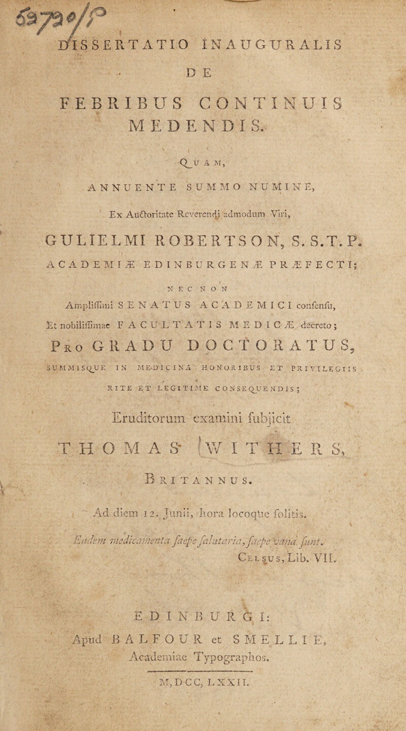 DISSERTATIO INAUGURALSS D E FEBRIBUS CONTINUIS ' MEDENDIS. Q_U A M, ANNUENTE SUMMO I U M I N E, Ex Auftoritate Reverendi admodum Viri, GULIELMI ROBERTSON, S.S.T.P. ACADEMI! EDIHBURGEN! PRiFECTI; NEC NON Ampliffimi SENATUS ACADEMICI confcnfu, Et nobiliffimac FACULTATIS MEDICI decreto; Pro GRADU DOC TORA TUS, 5 U M MI S Q_U E IN ME-DICINA HONORIBUS ET PRIVILEGIIS RITE ET LEGITIME CONSE Q U ENDIS; Eruditorum examini fubjicit T II IS A S* W I T H E II S Britannus. i ' Ad diem 12. Junii, hora locoqUe folitis; Eadem medicamenta faefefa!ut ari afaepe vana, funi, Celsus,Lib. VII. E D I N B U R G I: Apud BALFOUR et S M E L L I E Academiae Typograplios. M, D C C, L X X11.