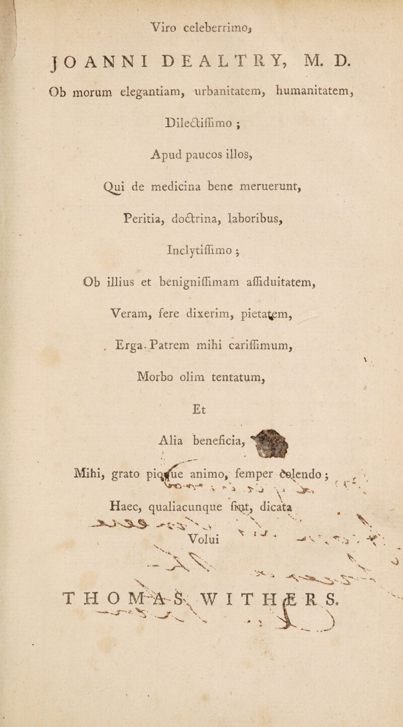 Viro celeberrimo* JOANNI DEALTRY, M. D. Ob morum elegantiam, urbanitatem. Immanitatem, DileOifiimo ; Apud paucos illos, Qui de medicina bene meruerunt, Peritia, do£trina, laboribus, Xnclytiffimo ; Ob illius et benigniffimam affiduitatem, Veram, fere dixerim, pietatem, . Erga. Patrem mihi carifiimum, Morbo olim tentatum, i Et Alia beneficia, Mihi, grato picy(ue animo, femper defendo; -v. V Xj Haec, qualiacunque fi^tt, dicata f ^ Volui -XV •s \ \ i Jr 's«* , v s... V T H O M^Sv W I T H .JT N*. V • \ R S. * \