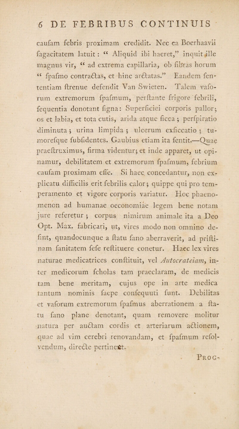 caufam febris proximam credidit. Nec ea Boerhaavii fagacitatem latuit: “ Aliquid ibi haeret,5’ inquit ille magnus vir, cc ad extrema capillaria, ob fibras horum *£ fpafmo contradtas, et hinc ardlatas.” Eandem fem tentiam flrenue defendit Van Swieten. Talem vafo- rum extremorum fpafmum, perflante frigore febrili, fequentia denotant figna: Superficiei corporis pallor; os et labia, et tota cutis, arida atque ficca ; perfpiratio diminuta ; urina limpida ; ulcerum exficcatio ; tu- morefque fubfidentes. Gaubius etiam ita fentit.—Quae praeflruximus, firma videntur; et inde apparet, ut opi¬ namur, debilitatem et extremorum fpafmum, febrium caufam proximam efie. Si haec, concedantur, non ex¬ plicatu difficilis erit febrilis calor; quippe qui pro tem¬ peramento et vigore corporis variatur. Hoc phaeno¬ menon ad humanae oeconomiae legem bene notam jure referetur ; corpus nimirum animale ita a Deo Opt. Max. fabricari, ut, vires modo non omnino de- fint, quandocunque a flatu fano aberraverit, ad prifli- nam fanitatem fefe reflituere conetur. Haec lex vires naturae medicatrices conflituit, vel Autocrateiam, in¬ ter medicorum fcholas tam praeclaram, de medicis tam bene meritam, cujus ope in arte medica tantum nominis faepe confequuti funt. Debilitas et vaforum extremorum fpafmus aberrationem a fla¬ tu fano plane denotant, quam removere molitur natura per audiam cordis et arteriarum adlionem, quae ad vim cerebri renovandam, et fpafmum refol- vendum, diredle pertineat. Prog-