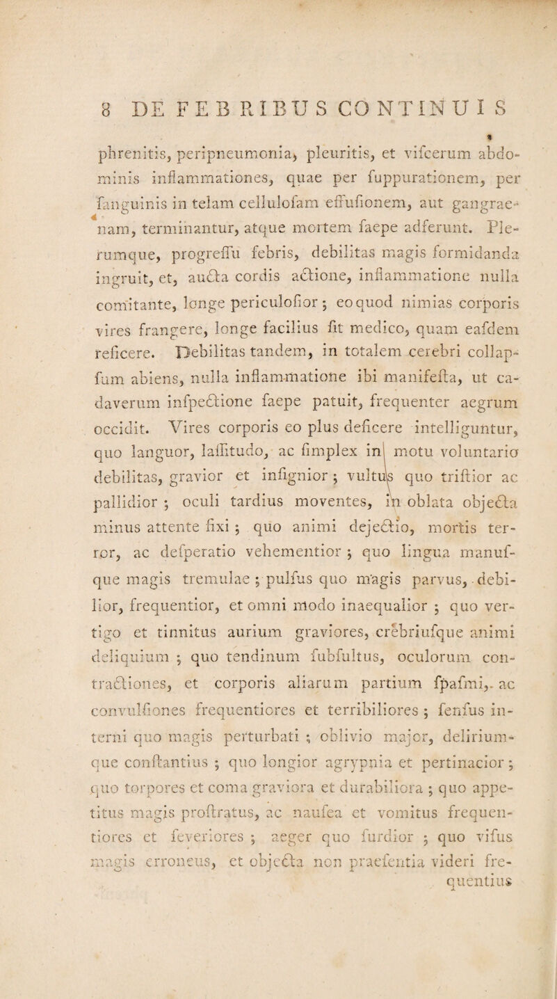 phrenitis, peripneumcnia, pleuritis, et vifcerum abdo¬ minis inflammationes, quae per fuppurationem, per fanguinis in telam cellulofam effufionem, aut gangrae¬ nam, terminantur, atque mortem faepe adferunt. Ple¬ rumque, progrefiu febris, debilitas magis formidanda ingruit, et, audfa cordis acfione, inflammatione nulla comitante, longe periculofior; eoquod nimias corporis vires frangere, longe facilius fit medico, quam eafdem reficere. Debilitas tandem, in totalem cerebri collap- fum abiens, nulla inflammatione ibi manifefta, ut ca¬ daverum infpe&ione faepe patuit, frequenter aegrum occidit. Vires corporis eo plus deficere intelliguntur, quo languor, laflitudo, ac fimplex ini motu voluntaria debilitas, gravior et infignior ; vultus quo triffior ac pallidior ; oculi tardius moventes, in oblata objedta minus attente fixi j quo animi dejedtio, mortis ter¬ ror, ac defperatio vehementior j quo lingua rnanuf- que magis tremulae ; pulfus quo magis parvus, debi¬ lior, frequentior, et omni modo inaequalior ; quo ver¬ tigo et tinnitus aurium graviores, crebriufque animi deliquium •, quo tendinum fubfultus, oculorum con¬ tractiones, et corporis aliarum partium fpafmi,. ac convulfiones frequentiores et terribiliores ; fenfus in¬ terni quo magis perturbati ; oblivio major, delirium¬ que conflantius ; quo longior agrypnia et pertinacior; quo torpores et coma graviora et durabiliora ; quo appe¬ titus magis proftratus, ac naufea et vomitus frequen- tiorcs et feveriores ; aeger quo furdior 5 quo vifus magis erroneus, et objcCta non praefentia videri fre¬ quentius