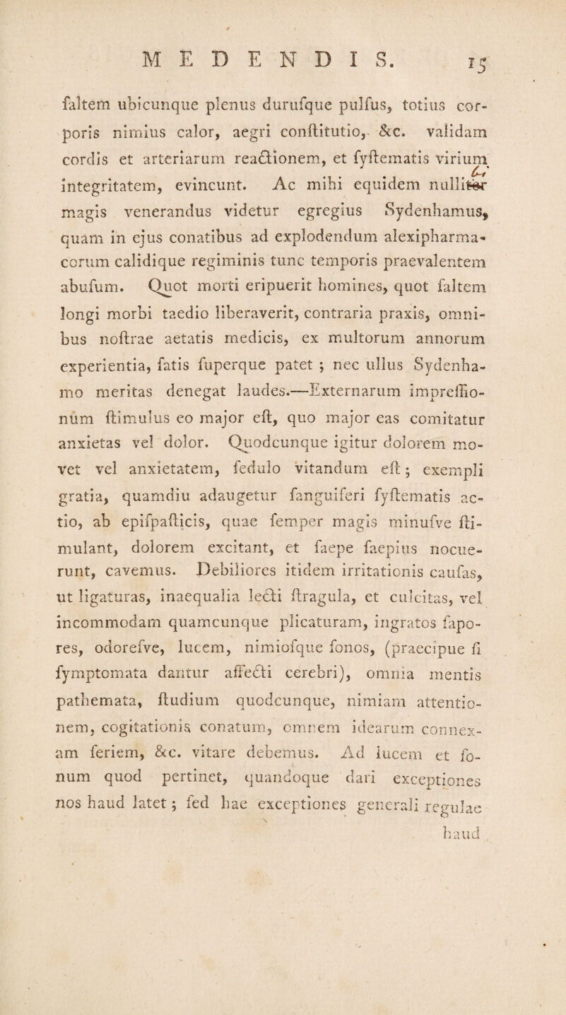 faltem ubicunque plenus durufque pulfus, totius cor¬ poris nimius calor, aegri conftitutio, &c. validam cordis et arteriarum reactionem, et fyftematis virium integritatem, evincunt. Ac mihi equidem nulli^r magis venerandus videtur egregius Sydenhamus^ quam in ejus conatibus ad explodendum alexipharma- corum calidique regiminis tunc temporis praevalentem abufurn. Quot morti eripuerit homines, quot faltem longi morbi taedio liberaverit, contraria praxis, omni¬ bus noftrae aetatis medicis, ex multorum annorum experientia, fatis fuperque patet ; nec ullus Sydenha- mo meritas denegat laudes.—Externarum impreftio- num (limulus eo major eft, quo major eas comitatur anxietas vel dolor. Quodcunque igitur dolorem mo¬ vet vel anxietatem, fedulo vitandum eft; exempli gratia, quamdiu adaugetur fanguiferi fyftematis ac¬ tio, ab epifpafticis, quae femper magis minufve fti» mulant, dolorem excitant, et faepe faepius nocue¬ runt, cavemus. Debiliores itidem irritationis caufas, ut ligaturas, inaequalia ftragula, et culcitas, vel incommodam quamcunque plicaturam, ingratos fapo- res, odorefve, lucem, nimiofque fonos, (praecipue fi fymptomata dantur affedti cerebri), omnia mentis pathemata, ftudium quodcunque, nimiam attentio¬ nem, cogitationis conatum, omnem idearum connex¬ am feriem, &c. vitare debemus. Ad lucem et fe¬ num quod pertinet, quandoque dari exceptiones nos haud latet; fed hae exceptiones generali regulae \ haud