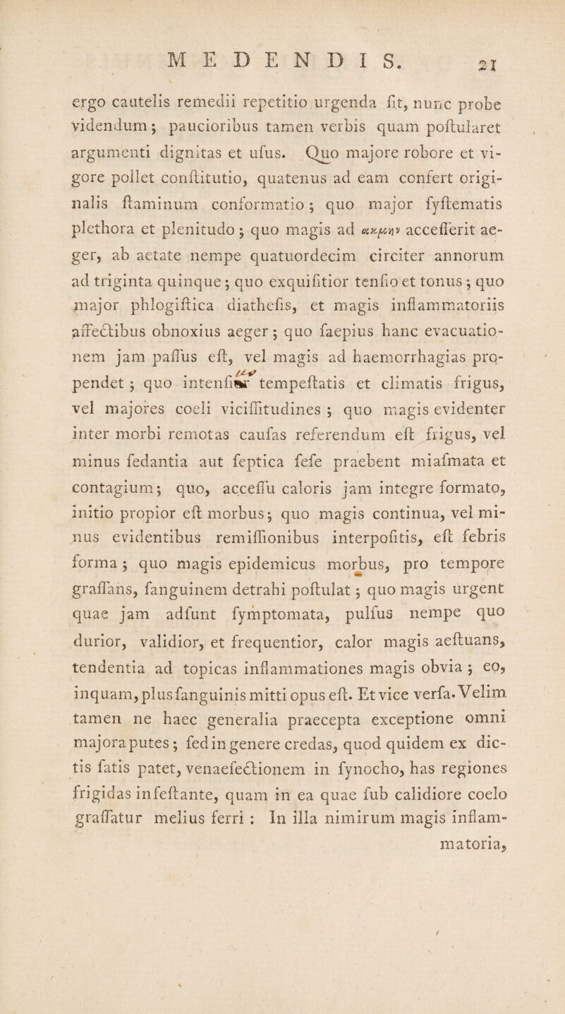 ergo cautelis remedii repetitio urgenda fi.t, nunc probe videndum; paucioribus tamen verbis quam poftularet argumenti dignitas et ufus. (duo majore robore et vi¬ gore pollet conftitutio, quatenus ad eam confert origi¬ nalis flaminum conformatio; quo major fyflematis plethora et plenitudo; quo magis ad accefherit ae¬ ger, ab aetate nempe quatuordecim circiter annorum ad triginta quinque ; quo exquifitior tendo et tonus ; quo major phlogiflica diathefis, et magis inflammatoriis afFedtibus obnoxius aeger; quo faepius hanc evacuatio¬ nem jam paflus efl, vel magis ad haemorrhagias pro- pendet ; quo intenfiwr tempeflatis et climatis frigus, vel majores coeli viciffitudines ; quo magis evidenter inter morbi remotas caufas referendum elt frigus, vel minus fedantia aut feptica fefe praebent miafmata et contagium; quo, acceffu caloris jam integre formato, initio propior eft morbus; quo magis continua, vel mi¬ nus evidentibus remiftionibus interpofitis, efl febris forma ; quo magis epidemicus morbus, pro tempore graffans, fanguinem detrahi pollulat; quo magis urgent quae jam adfunt fymptomata, pulfus nempe quo durior, validior, et frequentior, calor magis aefluans, tendentia ad topicas inflammationes magis obvia ; eo, inquam, plus fanguinis mitti opus eft. Et vice verfa-Velim tamen ne haec generalia praecepta exceptione omni majora putes; fed in genere credas, quod quidem ex dic¬ tis fatis patet, venaefe&ionem in fynocho, has regiones frigidas infeftante, quam in ea quae fub calidiore coelo graflatur melius ferri ; In illa nimirum magis inflam¬ matoria,