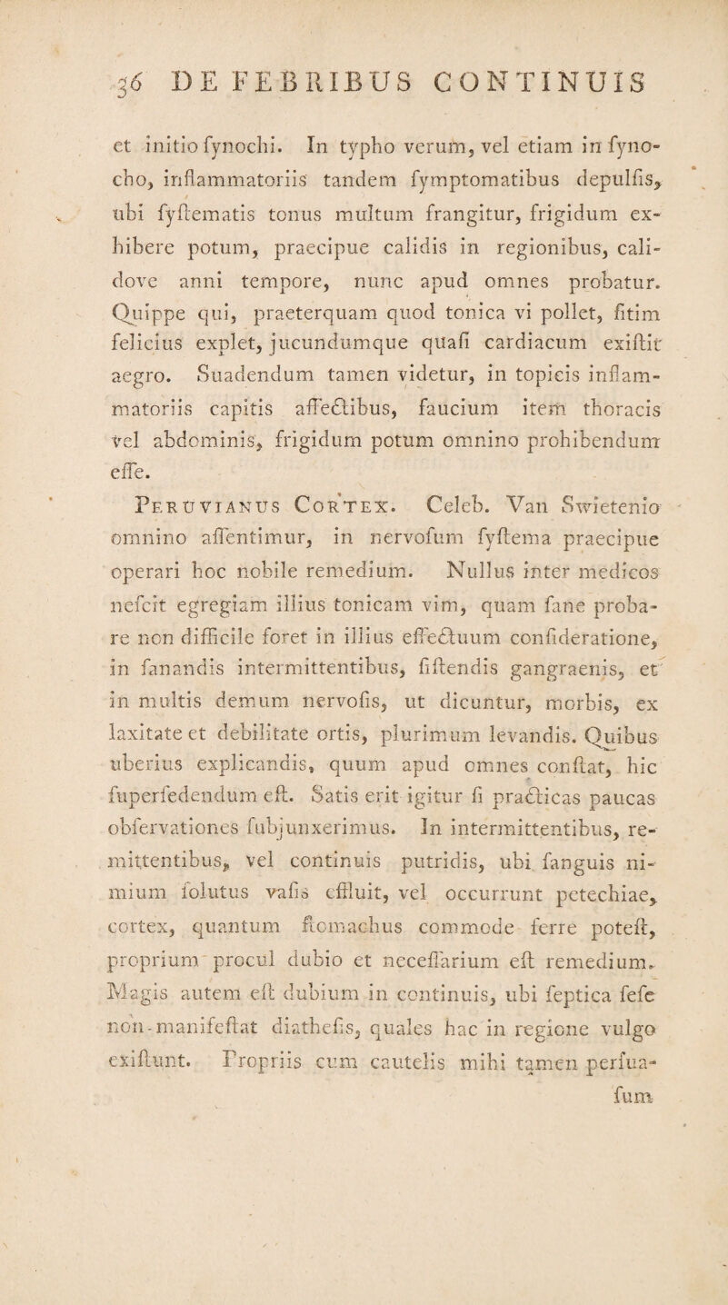 et initio fynochi. In typho verum, vel etiam irrfyno- cho, inflammatoriis tandem fymptomatibus depulfis, tibi fyftematis tonus multum frangitur, frigidum ex¬ hibere potum, praecipue calidis in regionibus, cali- dove anni tempore, rrnnc apud omnes probatur. Quippe qui, praeterquam quod tonica vi pollet, fitim felicius explet, jucundumque quafi cardiacum exiftit aegro. Suadendum tamen videtur, in topicis inflam¬ matoriis capitis affedHbus, faucium item thoracis vel abdominis, frigidum potum omnino prohibendum effle. Peru vi anus Cortex. Celeb. Van Swietenio omnino afflentimur, in nervofum fyftema praecipue operari hoc nobile remedium. Nullus inter medicos nefcit egregiam illius tonicam vim, quam fane proba¬ re non difficile foret in illius effedtuum confideratione, in fanandis intermittentibus, flftendis gangraenis, et in multis demum nervofis, ut dicuntur, morbis, ex laxitate et debilitate ortis, plurimum levandis. Quibus uberius explicandis, quum apud omnes conflat, hic fuperfedendum eft. Satis erit igitur fi pradlicas paucas obfervationes fubjunxerimus. In intermittentibus, re- mittentibusj, vel continuis putridis, ubi fanguis ni¬ mium 'follitus vafis effluit, vel occurrunt petechiae> cortex, quantum fiomacbus commode ferre potefl, proprium procul dubio et neceflarium eft remedium. Magis autem eft dubium in continuis, ubi feptica fefe non-manifeffat diatbefis, quales hac in regione vulgo exiflunt. Propriis cum cautelis mihi tamen perfua- fum