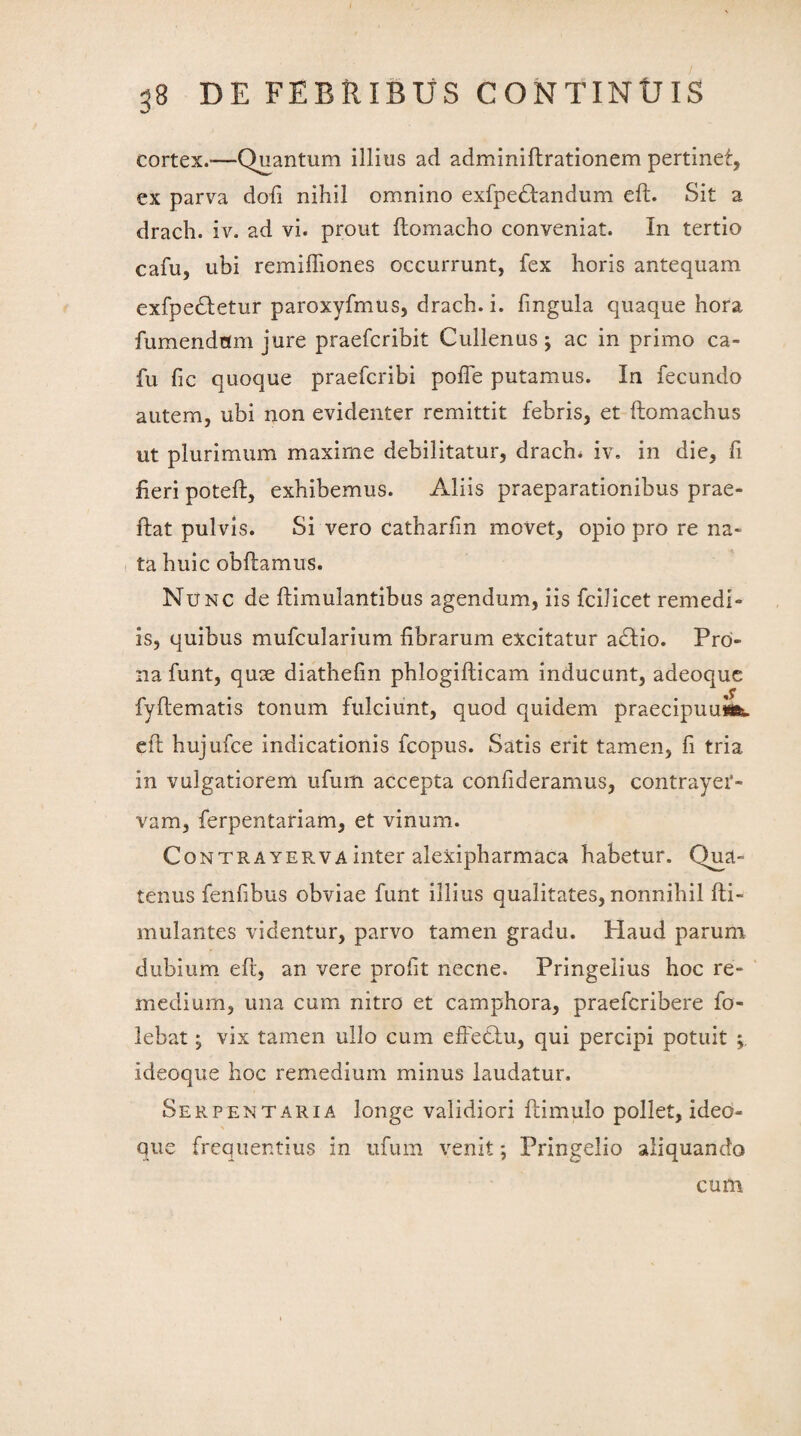 cortex.—Quantum illius ad adminiftrationem pertinet, ex parva dofi nihil omnino exfpedtandum eft. Sit a drach. iv. ad vi. prout ftomacho conveniat. In tertio cafu, ubi remiftiones occurrunt, fex horis antequam exfpedletur paroxyfmus, drach. i. lingula quaque hora fumendflm jure praefcribit Cullenus; ac in primo ca¬ fu fic quoque praefcribi polfe putamus. In fecundo autem, ubi non evidenter remittit febris, et ftomachus ut plurimum maxime debilitatur, drach* iv. in die, fi fieri poteft, exhibemus. Aliis praeparationibus prae- ftat pulvis. Si vero catharfin movet, opio pro re na¬ ta huic obftamus. Nunc de ftimulantibus agendum, iis fcilicet remedi¬ is, quibus mufcularium fibrarum excitatur adlio. Pro¬ na funt, quae diathefin phlogifticam inducunt, adeoque fyftematis tonum fulciunt, quod quidem praecipuum, ell hujufce indicationis fcopus. Satis erit tamen, fi tria in vulgatiorem ufum accepta confideramus, contrayei1- vam, ferpentariam, et vinum. Contrayerva inter alexipharmaca habetur. Qua¬ tenus fenfibus obviae funt illius qualitates, nonnihil Iti- mulantes videntur, parvo tamen gradu. Haud parum dubium eft, an vere profit necne. Pringeiius hoc re¬ medium, una cum nitro et camphora, praefcribere fo- lebat; vix tamen ullo cum effediu, qui percipi potuit i deoque hoc remedium minus laudatur. Serpentaria longe validiori ftimulo pollet, ideo- que frequentius in ufum venit; Pringelio aliquando cum