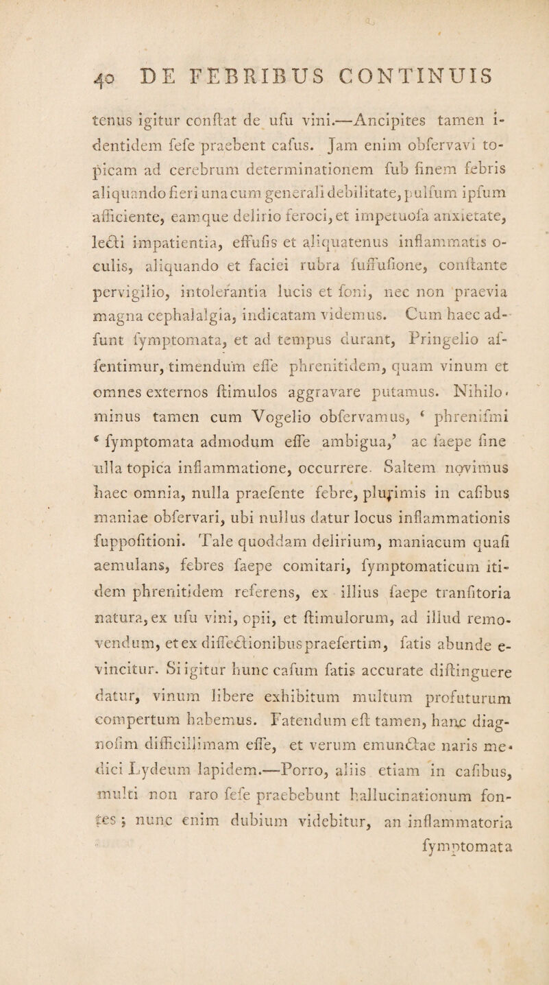 tenus igitur condat de ufu vini.—Ancipites tamen i- dentidem fefe praebent cafus. Jam enim obfervavi to¬ pi cam ad cerebrum determinationem fub finem febris aliquando fieri una cum generali debilitate, pulfum ipfum afficiente, eam que delirio feroci, et impetuofa anxietate, ledli impatientia, efFufis et aliquatenus inflammatis o- culis, aliquando et faciei rubra fuduflone, conflante pervigilio, intolerantia lucis et foni, nec non praevia magna cephalalgia, indicatam videmus. Cum haec ad- funt fymptomata, et ad tempus durant, Pringelio af- fentimur, timendum eile phrenitidem, quam vinum et omnes externos fiimulos aggravare putamus. Nihilo, minus tamen cum Vogelio obfervamus, ‘ phrenifmi £ fymptomata admodum ede ambigua/ ac laepe fine ulla topica inflammatione, occurrere. Saltem novimus haec omnia, nulla praefente febre, plurimis in caflbus maniae obfervari, ubi nullus datur locus inflammationis fuppofltioni. Tale quoddam delirium, maniacum quafi aemulans, febres faepe comitari, fymptomaticum iti¬ dem phrenitidem referens, ex illius faepe tranfitoria natura, ex ufu vini, opii, et dimulorum, ad illud remo¬ vendum, et ex diiTetlionibuspraefertim, fatis abunde e- vincitur. Si igitur hunc cafum fatis accurate didinguere datur, vinum libere exhibitum multum profuturum compertum habemus. Fatendum ed tamen, hanc diag- nofim difficillimam ede, et verum emumdae naris me* dici Lydeum lapidem.—Porro, aliis etiam in caflbus, multi non raro fcfe praebebunt hallucinationum fon¬ tes : nunc enim dubium videbitur, an inflammatoria fymptomata