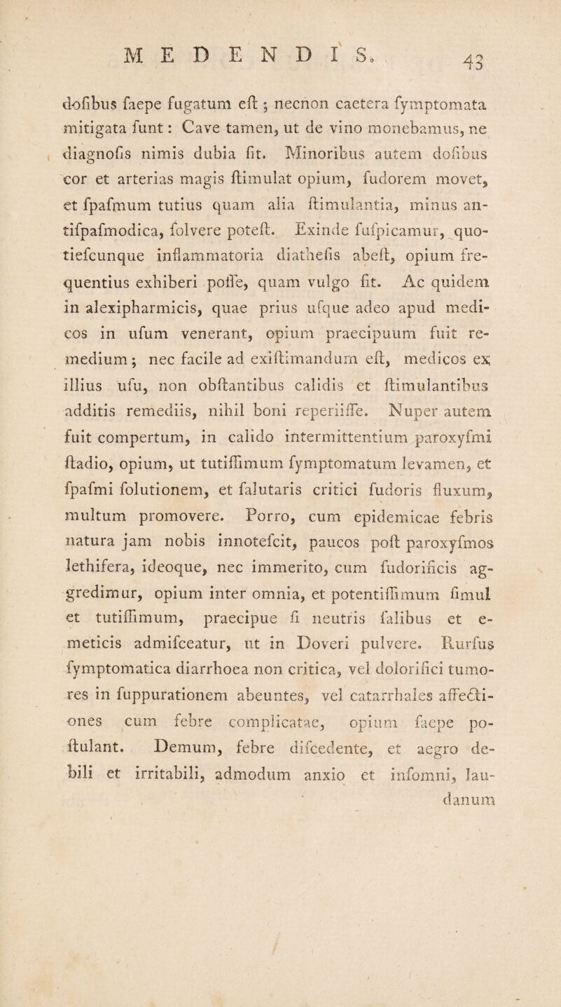 dofibus faepe fugatum efl; necnon caetera fymptomata mitigata funt: Cave tamen, ut de vino monebamus, ne diagnofis nimis dubia fit. Minoribus autem dofibus eor et arterias magis flimulat opium, fudorem movet, et fpafmum tutius quam alia ftimulantia, minus an- tifpafmodica, folvere poteft. Exinde fufpicamur, quo- tiefcunque inflammatoria diathefis abeft, opium fre¬ quentius exhiberi polle, quam vulgo fit. Ac quidem in alexipharmicis, quae prius ufque adeo apud medi¬ cos in ufurn venerant, opium praecipuum fuit re¬ medium; nec facile ad exiflimandum efi, medicos ex; illius ufu, non obftantibus calidis et ftimulantibus additis remediis, nihil boni reperiifle. Nuper autem fuit compertum, in calido intermittentium paroxyfmi ftadio, opium, ut tutifiimum fymptomatum levamen, et fpafmi folutionem, et falutaris critici fudoris fluxum, multum promovere. Porro, cum epidemicae febris natura jam nobis innotefcit, paucos poft paroxyfmos lethifera, ideoque, nec immerito, cum fudorificis ag¬ gredimur, opium inter omnia, et potentiffimum fimul et tutifiimum, praecipue fi neutris falibus et e~ meticis admifceatur, ut in Doveri pulvere» Rurfus fymptomatica diarrhoea non critica, vel dolorifici tumo¬ res in fuppurationem abeuntes, vel catarrhales afFedli- ones cum febre complicatae, opium faepe po- ftulant. Demum, febre difcedente, et aegro de¬ bili et irritabili, admodum anxio et infomni, lau- danum