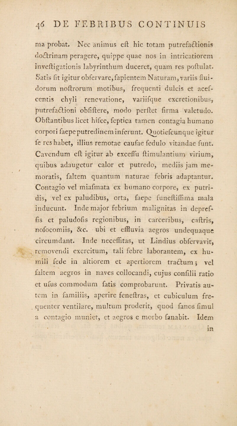 ma probat. Nec animus eft hic totam putrefadlionis dofhunam peragere, quippe quae nos in intricatiorem inveftigationis labyrinthum duceret, quam res poftulat. Satis fit igitur obfervare,fapientem Naturam, variis flui¬ dorum noftrorum motibus, frequenti dulcis et acef- centis chyli renovatione, variifque excretionibus, putrefadlioni ohfiftere, modo perftet firma valetudo. Obfiantibus licet hifce, feptica tamen contagia humano corpori faepe putredinem inferunt. Quotiefcunque igitur fe res habet, illius remotae caufae fedulo vitandae funt. Cavendum efi; igitur ab exceflu fhimulantium virium, quibus adaugetur calor et putredo, mediis jam me¬ moratis, faltem quantum naturae febris adaptantur» Contagio vel miafmata ex humano corpore, ex putri¬ dis, vel ex paludibus, orta, faepe funeftifiima mala inducunt. Inde major febrium malignitas in depref¬ fis et paiudofis regionibus, in carceribus, caflris, nofocomiis, &c. ubi et effluvia aegros undequaque circumdant. Inde necefiitas, ut Lindius obfervavit, removendi exercitum, tali febre laborantem, ex hu¬ mili fede in altiorem et apertiorem tradlum; vel faltem aegros in naves collocandi, cujus confilii ratio et ufus commodum fatis comprobarunt. Privatis au¬ tem in familiis, aperire fenefiras, et cubiculum fre¬ quenter ventilare, multum proderit, quod fanos fimul a contagio muniet, et aegros e morbo fanabit. Idem