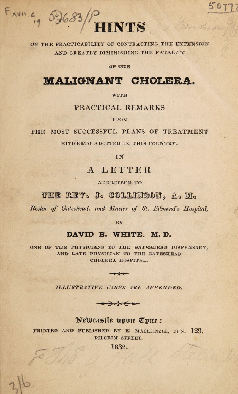 A\iG 1 ip HINTS i;; ON THE PRACTICABILITY OF CONTRACTING THE EXTENSION ANJ> GREATLY DIMINISHING THE FATALITY OF THE MALIGNANT CHOLERA. WITH PRACTICAL REMARKS UPON THE MOST SUCCESSFUL PLANS OF TREATMENT HITHERTO ADOPTED IN THIS COUNTRY. IN A LETTER ADDRESSED TO mnas iehv* jj* mmmam9 ml Rector of Gateshead, and Master cf StEdmund's Hospital? BY DAVID B* WHITE, M. D„ ONE OF THE PHYSICIANS TO THE GATESHEAD DISPENSARY* AND LATE PHYSICIAN TO THE GATESHEAD CHOLERA HOSPITAL. ILLUSTRATIVE CASES ARE APPENDED. KftairagtR upon Cgtte: PRINTED AND PUBLISHED BY E. MACKENZIE, JIIN. 129, PILGRIM STREET 1832.