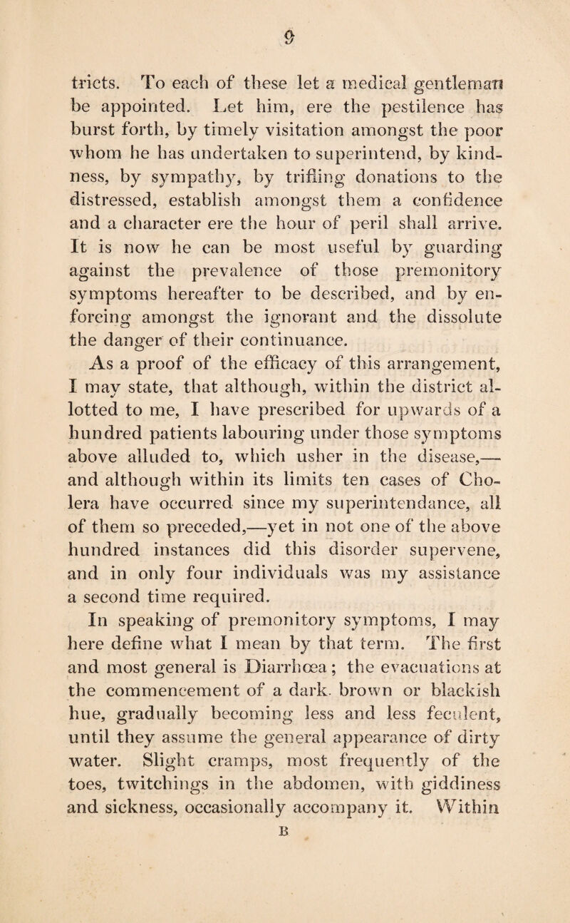 tricts. To each of these let a medical gentleman be appointed. Let him, ere the pestilence has burst forth, by timely visitation amongst the poor whom he has undertaken to superintend, by kind¬ ness, by sympathy, by trifling donations to the distressed, establish amongst them a confidence and a character ere the hour of peril shall arrive. It is now he can be most useful by guarding against the prevalence of those premonitory symptoms hereafter to be described, and by en¬ forcing amongst the ignorant and the dissolute the danger of their continuance. As a proof of the efficacy of this arrangement, I may state, that although, within the district al¬ lotted to me, I have prescribed for upwards of a hundred patients labouring under those symptoms above alluded to, which usher in the disease,— and although within its limits ten cases of Cho¬ lera have occurred since my superintendance, all of them so preceded,—yet in not one of the above hundred instances did this disorder supervene, and in only four individuals was my assistance a second time required. In speaking of premonitory symptoms, I may here define what I mean by that term. The first and most general is Diarrhoea; the evacuations at the commencement of a dark, brown or blackish hue, gradually becoming less and less feculent, until they assume the general appearance of dirty water. Slight cramps, most frequently of the toes, twitchings in the abdomen, with giddiness and sickness, occasionally accompany it. Within B