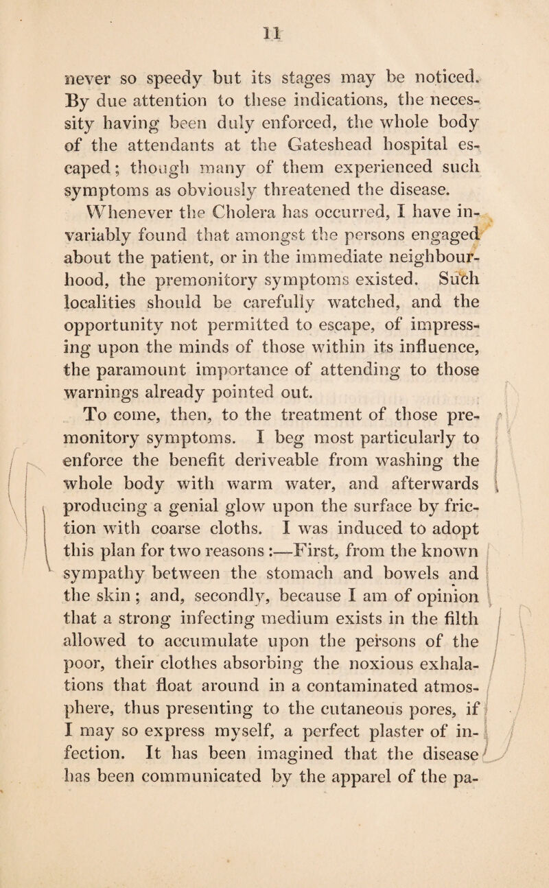 1! never so speedy but its stages may be noticed. By due attention to these indications, the neces¬ sity having been duly enforced, the whole body of the attendants at the Gateshead hospital es¬ caped ; though many of them experienced such symptoms as obviously threatened the disease. Whenever the Cholera has occurred, I have in¬ variably found that amongst the persons engaged about the patient, or in the immediate neighbour¬ hood, the premonitory symptoms existed. Such localities should be carefully watched, and the opportunity not permitted to escape, of impress¬ ing upon the minds of those within its influence, the paramount importance of attending to those warnings already pointed out. To come, then, to the treatment of those pre¬ monitory symptoms. I beg most particularly to enforce the benefit deriveable from washing the whole body with warm water, and afterwards producing a genial glow upon the surface by fric¬ tion with coarse cloths. I was induced to adopt this plan for two reasons First, from the known sympathy between the stomach and bowels and the skin ; and, secondly, because I am of opinion that a strong infecting medium exists in the filth allowed to accumulate upon the persons of the poor, their clothes absorbing the noxious exhala¬ tions that float around in a contaminated atmos¬ phere, thus presenting to the cutaneous pores, if I may so express myself, a perfect plaster of in¬ fection. It has been imagined that the disease ’ has been communicated by the apparel of the pa-