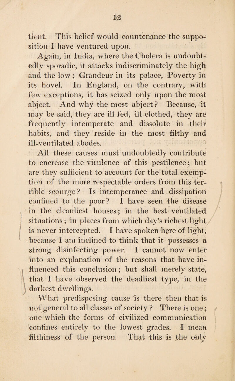 tient. This belief would countenance the suppo¬ sition I have ventured upon. Again, in India, where the Cholera is undoubt¬ edly sporadic, it attacks indiscriminately the high and the low ; Grandeur in its palace, Poverty in its hovel. In England, on the contrary, with few exceptions, it has seized only upon the most abject. And why the most abject? Because, it may be said, they are ill fed, ill clothed, they are frequently intemperate and dissolute in their habits, and they reside in the most filthy and ill-ventilated abodes. All these causes must undoubtedly contribute to encrease the virulence of this pestilence; but are they sufficient to account for the total exemp¬ tion of the more respectable orders from this ter¬ rible scourge? Is intemperance and dissipation confined to the poor? I have seen the disease in the cleanliest houses ; in the best ventilated situations; in places from which day’s richest light is never intercepted. I have spoken here of light, because I am inclined to think that it possesses a strong disinfecting power. I cannot now enter into an explanation of the reasons that have in¬ fluenced this conclusion; but shall merely state, that I have observed the deadliest type, in the darkest dwellings. What predisposing cause is there then that is not general to all classes of society ? There is one ; one which the forms of civilized communication confines entirely to the lowest grades. I mean filthiness of the person. That this is the only