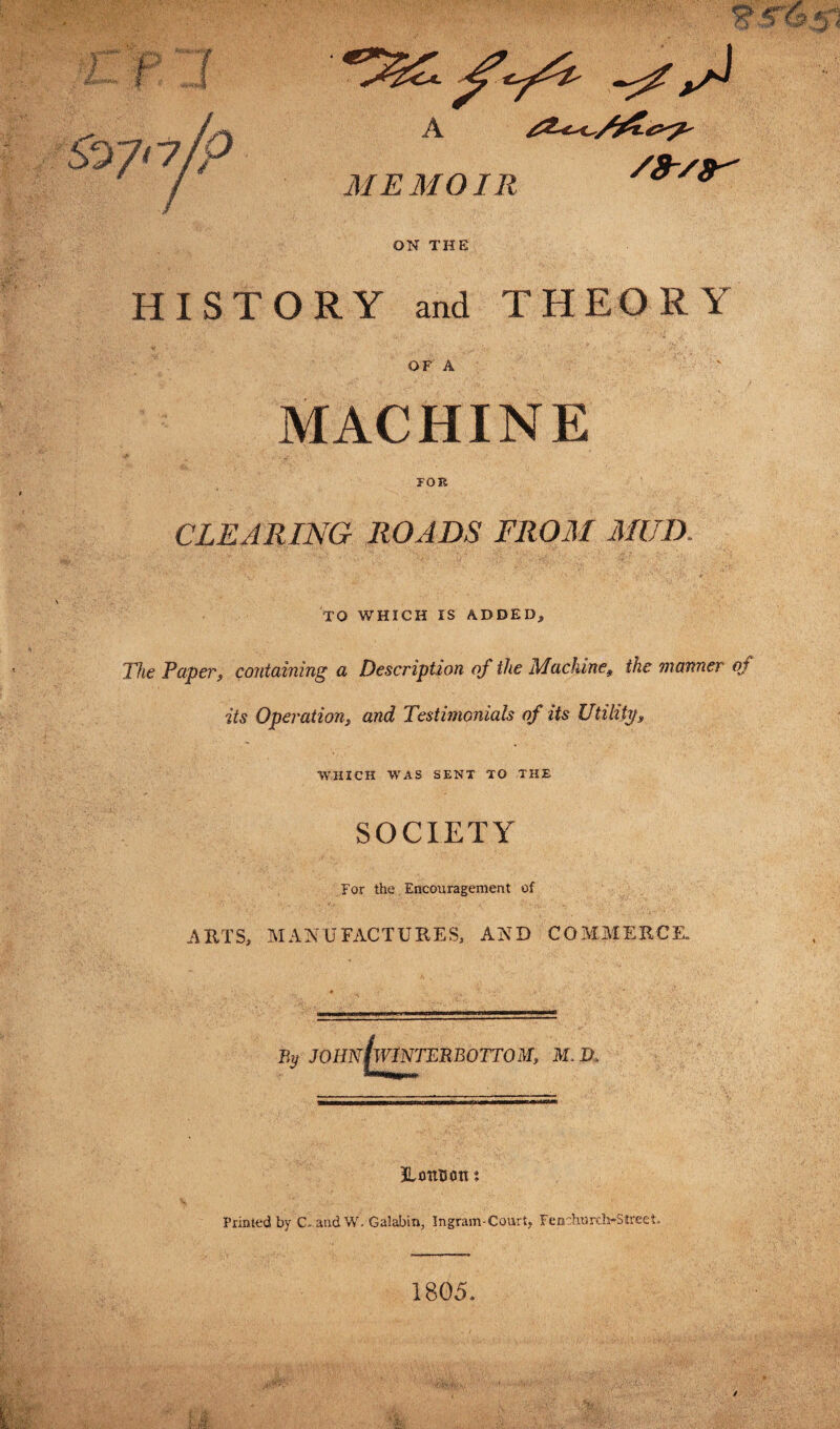 5^7' 7/P A MEMOIR /9-/9^ ON THE HISTORY and THEORY OF A MACHINE FOR CLEARING ROADS FROM MUD. TO WHICH IS ADDED, The Papert containing a Description of the Mackine9 the manner of its Operation, and Testimonials of its Utilitps WHICH WAS SENT TO THE SOCIETY For the Encouragement of ARTS, MANUFACTURES, AND COMMERCE. By J0Hn(w1NTERB0TT0 M, M. JUntsortt Printed by C. and W. Galabin, Ingram-Court, Fenchurch-Street, 1805,