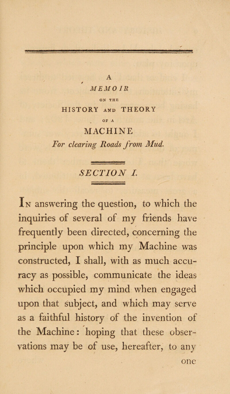 MEMO JR ON THE HISTORY and THEORY OP A 9 MACHINE For clearing Roads from Mud. SECTION I. In answering the question, to which the inquiries of several of my friends have J frequently been directed, concerning the principle upon which my Machine was constructed, I shall, with as much accu¬ racy as possible, communicate the ideas which occupied my mind when engaged upon that subject, and which may serve as a faithful history of the invention of r the Machine: hoping that these obser¬ vations may be of use, hereafter, to any one