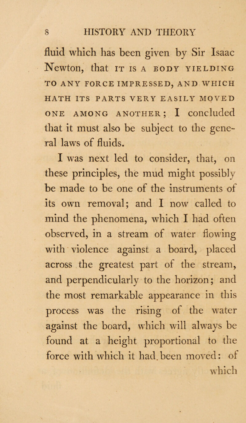 fluid which has been given by Sir Isaac Newton, that it is a body yielding TO ANY FORCE IMPRESSED, AND WHICH HATH ITS PARTS VERY EASILY MOVED one among another; I concluded that it must also be subject to the gene¬ ral laws of fluids. I was next led to consider, that, on these principles, the mud might possibly be made to be one of the instruments of its own removal; and I now called to mind the phenomena, which I had often observed, in a stream of water flowing with violence against a board, placed across the greatest part of the stream, and perpendicularly to the horizon; and the most remarkable appearance in this process was the rising of the water against the board, which will always be found at a height proportional to the force with which it had.been moved: of which