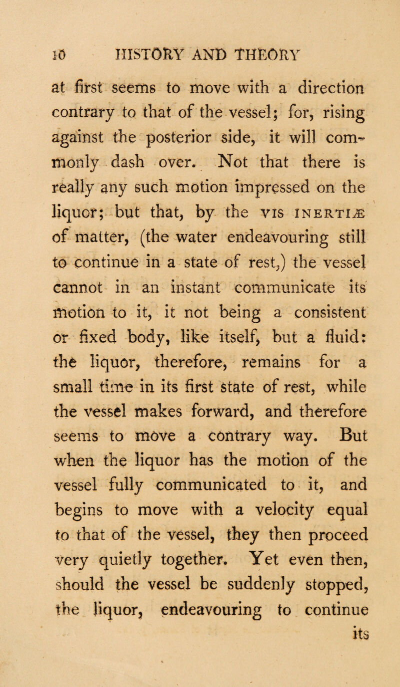 at first seems to move with a direction contrary to that of the vessel; for, rising against the posterior side, it will com¬ monly dash over. Not that there is really any such motion impressed on the liquor; but that, by the vis inertia: of matter, (the water endeavouring still to continue in a state of rest,) the vessel cannot in an instant communicate its motion to it, it not being a consistent or fixed body, like itself, but a fluid: the liquor, therefore, remains for a small time in its first State of rest, while the vessel makes forward, and therefore seems to move a contrary way. But when the liquor has the motion of the vessel fully communicated to it, and begins to move with a velocity equal to that of the vessel, they then proceed very quietly together. Yet even then, should the vessel be suddenly stopped, the liquor, endeavouring to continue its