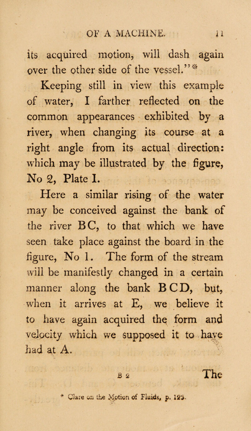 its acquired motion, will dash again over the other side of the vessel.”* Keeping still in view this example of water, I farther reflected on the common appearances exhibited by a river, when changing its course at a right angle from its actual direction: which may be illustrated by the figure, No 2, Plate I. Here a similar rising of the water may be conceived against the bank of the river BC, to that which we have seen take place against the board in the figure, No 1. The form of the stream will be manifestly changed in a certain manner along the bank BCD, but, when it arrives at E, we believe it to have again acquired the form and velocity which we supposed it to . have had at A. ■ '■ b 2 The * Clare on the Motion of Fluids, p, 12th