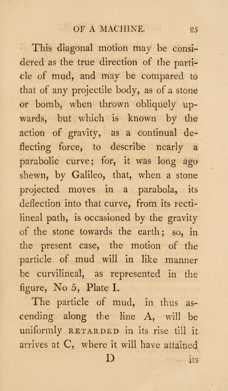 This diagonal motion may be consi¬ dered as the true direction of the parti¬ cle of mud, and may be compared to that of any projectile body, as of a stone or bomb, when thrown obliquely up¬ wards, but which is known by the action of gravity, as a continual de¬ flecting force, to describe nearly a parabolic curve; for, it was long ago shewn, by Galileo, that, when a stone projected moves in a parabola, its deflection into that curve, from its recti¬ lineal path, is occasioned by the gravity of the stone towards the earth; so, in the present case, the motion of the particle of mud will in like manner be curvilineal, as represented in the figure, No 5, Plate I. The particle of mud, in thus as¬ cending along the line A, will be uniformly retarded in its rise till it arrives at C, where it will have attained D its