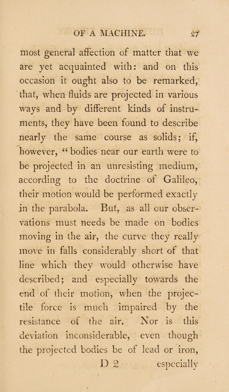 most genera] affection of matter that we are yet acquainted with: and on this occasion it ought also to be remarked, that, when fluids are projected in various ways and by different kinds of instru¬ ments, they have been found to describe nearly the same course as solids; if, however, “ bodies near our earth were to be projected in an unresisting medium, according to the doctrine of Galileo, their motion would be performed exactly in the parabola. But, as all our obser¬ vations must needs be made on bodies moving in the air, the curve they really move in falls considerably short of that line which thev would otherwise have described; and especially towards the / end of their motion, when the projec¬ tile force is much impaired by the resistance of the air. Nor is this deviation inconsiderable, even though the projected bodies be of lead or iron, D 2 especially