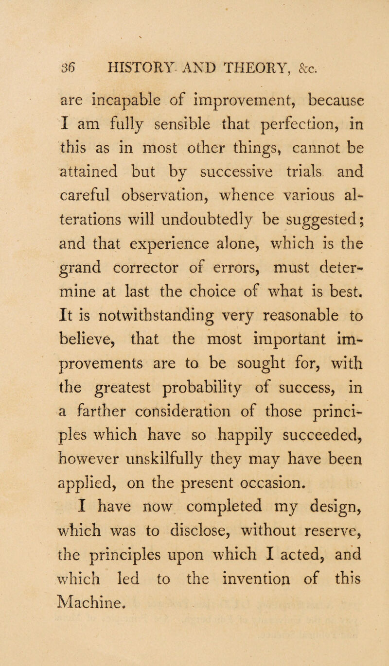 are incapable of improvement, because I am fully sensible that perfection, in this as in most other things, cannot be attained but by successive trials and careful observation, whence various al¬ terations will undoubtedly be suggested; and that experience alone, which is the grand corrector of errors, must deter¬ mine at last the choice of what is best. It is notwithstanding very reasonable to believe, that the most important im¬ provements are to be sought for, with the greatest probability of success, in a farther consideration of those princi¬ ples which have so happily succeeded, however unskilfully they may have been applied, on the present occasion. I have now completed my design, which was to disclose, without reserve, the principles upon which I acted, and which led to the invention of this Machine.