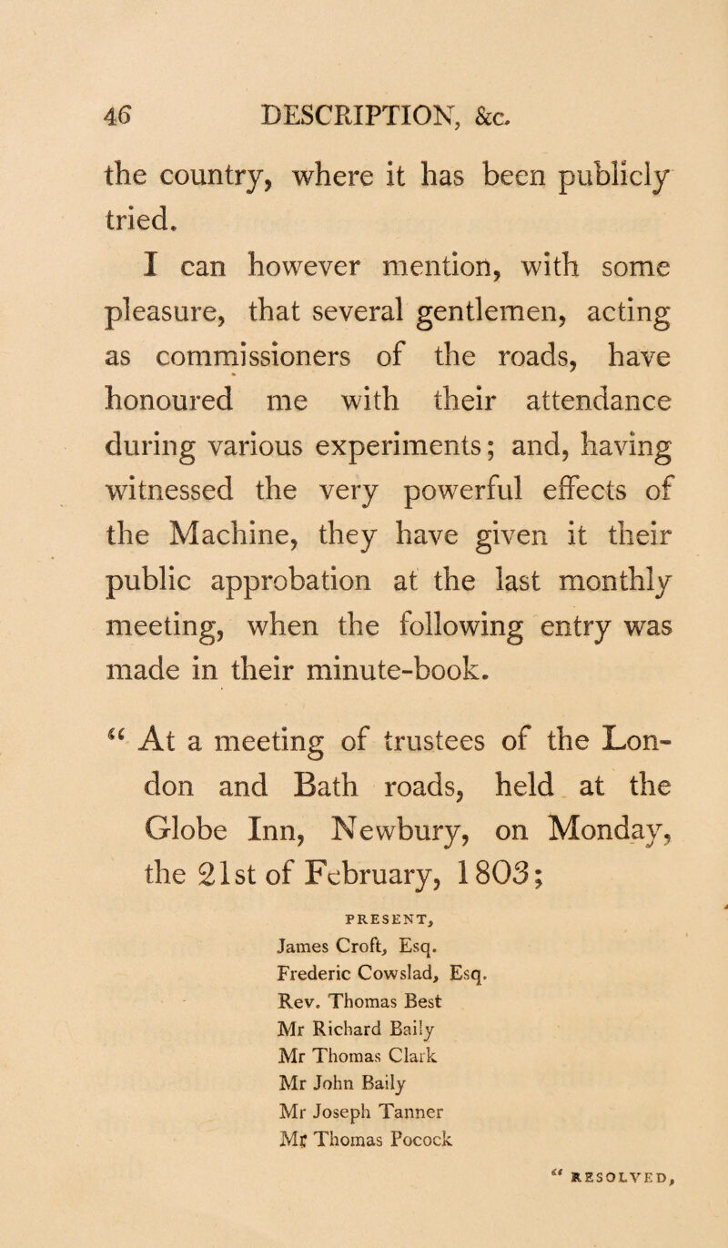 the country, where it has been publicly tried. I can however mention, with some pleasure, that several gentlemen, acting as commissioners of the roads, have * honoured me with their attendance during various experiments; and, having witnessed the very powerful effects of the Machine, they have given it their public approbation at the last monthly meeting, when the following entry was made in their minute-book. “ At a meeting of trustees of the Lon¬ don and Bath roads, held at the Globe Inn, Newbury, on Monday, the 21st of February, 1803; PRESENT, James Croft, Esq. Frederic Cowslad, Esq. Rev. Thomas Best Mr Richard Baiiy Mr Thomas Clark Mr John Baiiy Mr Joseph Tanner Mr Thomas Pocock £< RESOLVED,