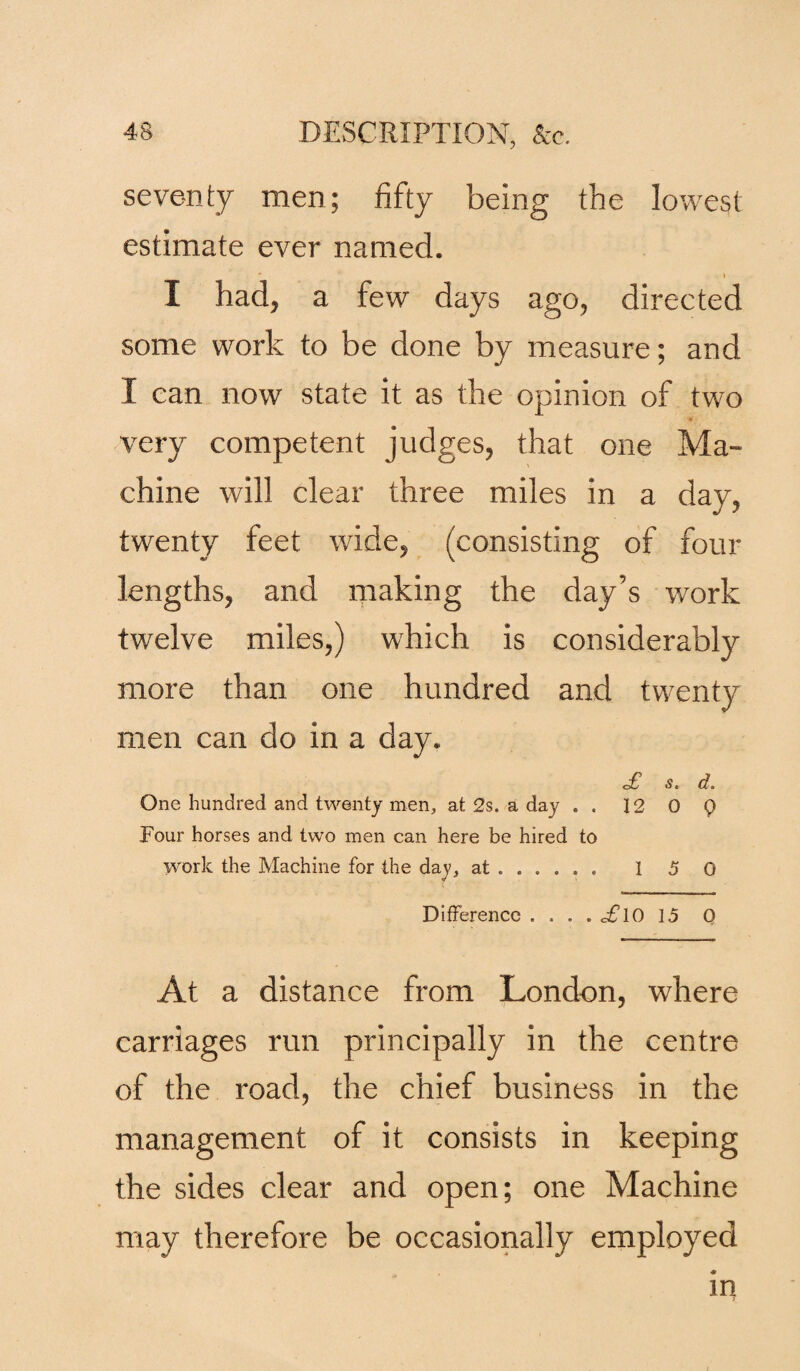 seventy men; fifty being the lowest estimate ever named. I had, a few days ago, directed some work to be done by measure; and I can now state it as the opinion of two very competent judges, that one Ma¬ chine will clear three miles in a day, twenty feet wide, (consisting of four lengths, and making the day’s work twelve miles,) which is considerably more than one hundred and twenty men can do in a day. £ S. d. One hundred and twenty men, at 2s. a day . . 12 0 Q Four horses and two men can here be hired to work the Machine for the day, at . 1 5 0 Difference . ... £l0 15 0 At a distance from London, where carriages run principally in the centre of the road, the chief business in the management of it consists in keeping the sides clear and open; one Machine may therefore be occasionally employed