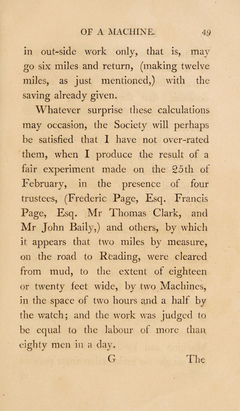 In out-side work only, that is, may go six miles and return, (making twelve miles, as just mentioned,) with the saving already given. Whatever surprise these calculations may occasion, the Society will perhaps be satisfied that I have not over-rated them, when I produce the result of a fair experiment made on the 25th of February, in the presence of four trustees, (Frederic Page, Esq. Francis Page, Esq. Mr Thomas Clark, and Mr John Baily,) and others, by which it appears that two miles by measure, on the road to Reading, were cleared from mud, to the extent of eighteen or twenty feet wide, by two Machines, in the space of two hours and a half by the watch; and the work was judged to be equal to the labour of more than eighty men in a day. G Flie