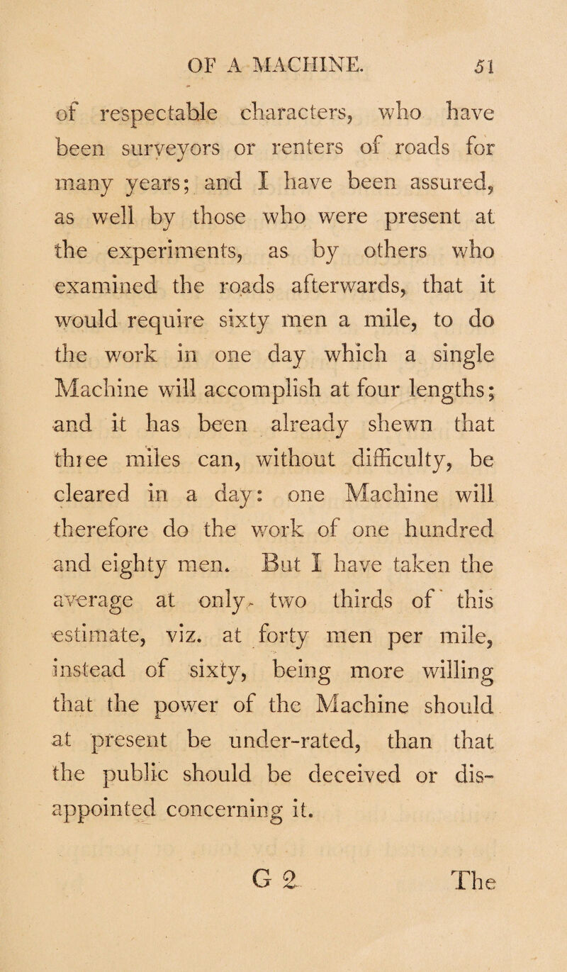 of respectable characters, who have been surveyors or renters of roads for 4 J many years; and I have been assured, as well by those who were present at the experiments, as by others who examined the roads afterwards, that it would require sixty men a mile, to do the work in one day which a single Machine will accomplish at four lengths; and it has been already shewn that three miles can, without difficulty, be cleared in a day: one Machine will therefore do the work of one hundred and eighty men. But I have taken the average at only- two thirds of this estimate, viz. at forty men per mile, instead of sixty, being more willing that the power of the Machine should at present be under-rated, than that the public should be deceived or dis¬ appointed concerning it.