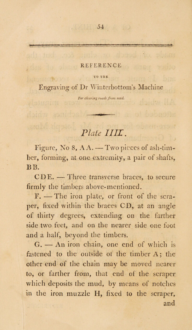 REFERENCE TO THE Engraving of Dr Winterbottom’s Machine For clearing roads from mud. Plate I III. Figure, No 8, A A. — Two pieces of ash-tim¬ ber, forming, at one extremity, a pair of shafts, BIT CDE. — Three transverse braces, to secure firmly the timbers above-mentioned. F. — The iron plate, or front of the sera- per, fixed within the braces CD, at an angle of thirty degrees, extending on the farther side twro feet, and on the nearer side one foot and a half, beyond the timbers. G. -— An iron chain, one end of which is fastened to the outside ot the timber A; the other end of the chain may be moved nearer to, or farther from, that end of the scraper which deposits the mud, by means of notches in the iron muzzle H, fixed to the scraper, and