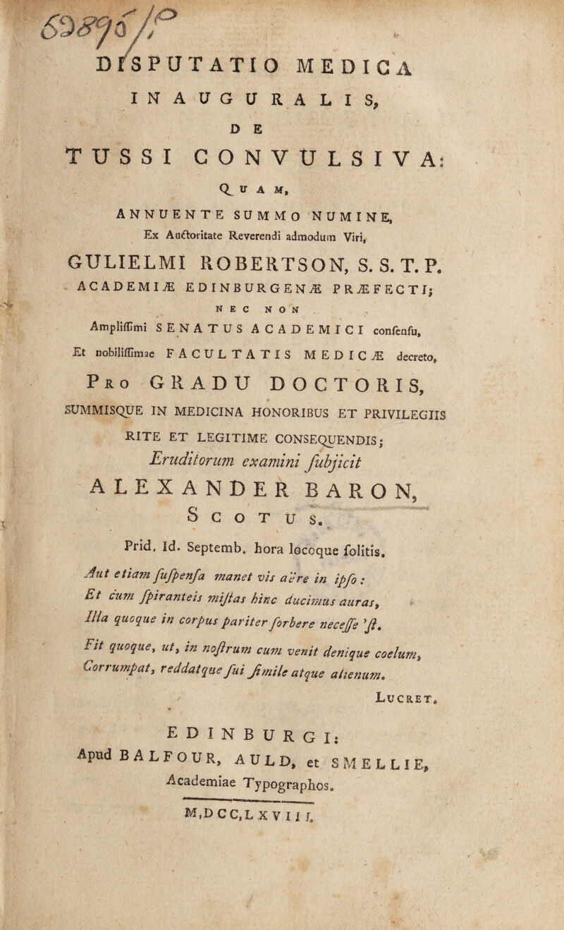 DISPUTATIO MEDICA INAUGURALIS, D E TUSSI CONVULSIVA: A M, ANNUENTE SUMMO 'NUMINE, Ex Auftoritate Reverendi admodum Viri, GULIELMI ROBERTSON, S. S. T. P. ACADEMIA EDINBURGEN^ PROFECTI; N E C N O N AmplifUmi SENATUS ACADEMICI confenfu. Et nobiliffimae FACULTATIS MEDICI decreto, Pro GRADU DOCTORIS, SUMMISQUE IN MEDICINA HONORIBUS ET PRIVILEGIIS RITE ET LEGITIME CONSEQUENDIS; Eruditorum examini fubjicit ALEXANDER BARON, n o c o T u s. * Prid. Id. Septemb. hora locoque folitis. Aut etiam fufpenfa manet vis aere in ipfo : Et cum fpir,anteis mijtas hinc ducimus auras. Illa quoque in corpus pariter firbere neceffe 'fi. Fit quoque, ut, in noftrum cum venit denique coelum. Corrumpat, reddat quefuifi mile atque alienum. t Lucret, EDINBURGI: Apud BALFOOR, A U L D, et SMELLIE, Academiae Typographos, M,DCC,LX V II L