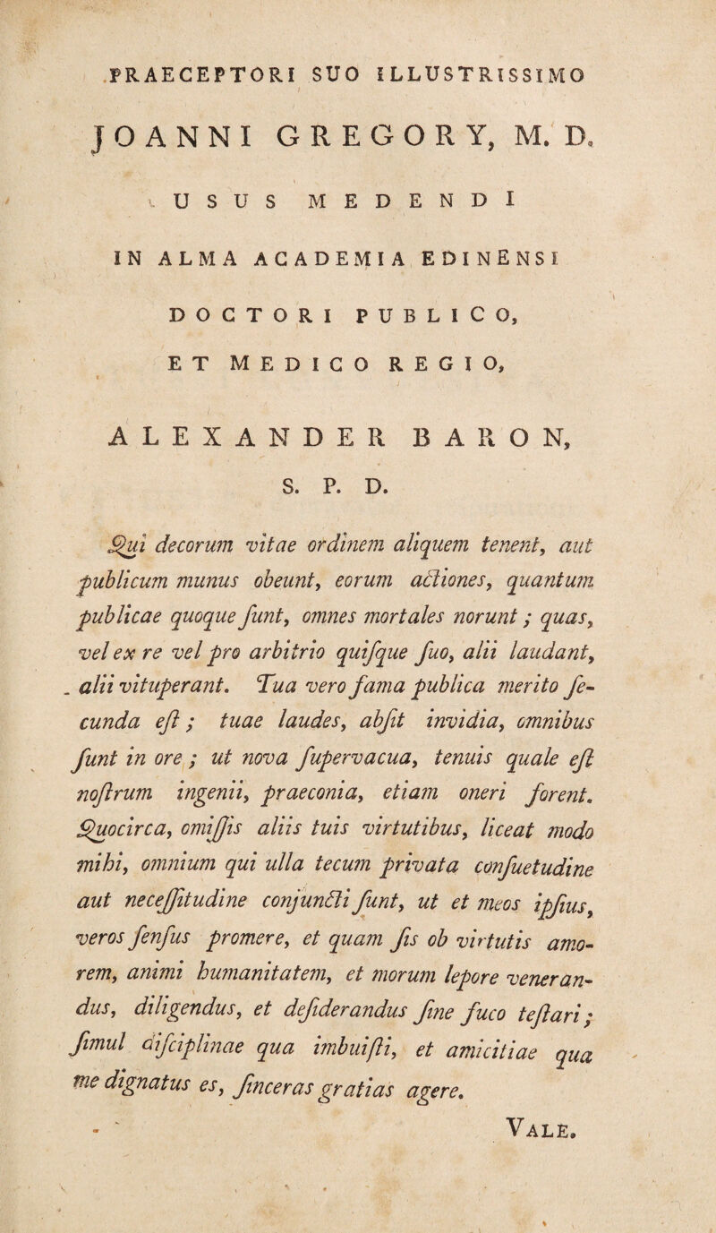 PRAECEPTORI SUO ILLUSTRISSIMO J O A N N I GREGORY, M. D, \ U S U S MEDENDI IN ALMA ACADEMIA EDINENSI DOCTORI PUBLICO, ET MEDICO REGIO, ALEXANDER BARO N, S. P. D. §hii decorum vitae ordinem aliquem tenent, aut ■publicum munus obeunt, eorum actiones, quantum publicae quoque funt, omnes mortales norunt; quas, vel ex re vel pro arbitrio quifque fuo, alii laudant, . alii vituperant. Tua vero fama publica merito fe¬ cunda eft; tuae laudes, abfit invidia, omnibus funt in ore ; ut nova fupervacua, tenuis quale efl nojlrum ingenii, praeconia, etiam oneri forent. Quocirca, omiffis aliis tuis virtutibus, liceat modo mihi, omnium qui ulla tecum privata confuetudine aut necejjitudine conjuncti i funt, ut et meos ipfius, veros fenfus promere, et quam fis ob virtutis amo¬ rem, animi humanitatem, et morum lepore veneran¬ dus, diligendus, et defderandus fne fuco tejlam * fimul difciplinae qua imbui(li, et amicitiae qua tue dignatus es, fmceras gratias agere. Vale.