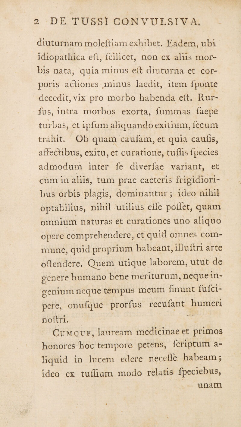 diuturnam moleftiam exhibet. Eadem, ubi idiopathica eit, fcilicet, non ex aliis mor¬ bis nata, quia minus eit diuturna et cor¬ poris adtiones minus laedit, item fponte decedit, vix pro morbo habenda eft. Rur- fus, intra morbos exorta, fummas faepe turbas, et ipfum aliquando exitium, fecum trahit, Ob quam caufam, et quia caufis, affectibus, exitu, et curatione, tuffis fpecies admodum inter fe diverfae variant, et cum in aliis, tum prae caeteris frigidiori¬ bus orbis plagis, dominantur ; ideo nihil optabilius, nihil utilius effe pollet, quam omnium naturas et curationes uno aliquo opere comprehendere, et quid omnes com¬ mune, quid proprium habeant, iiluflri arte offendere. Quem utique laborem, utut de genere humano bene meriturum, neque in¬ genium neque tempus meum linunt fulci** pere, onufque prorfus recufant humeri noftri. CpMQUF, lauream medicinae et primos honores hoc tempore petens, fcriptum a- liquid in lucem edere necefle habeam; ideo ex tuflium modo relatis fpeciebus, unam