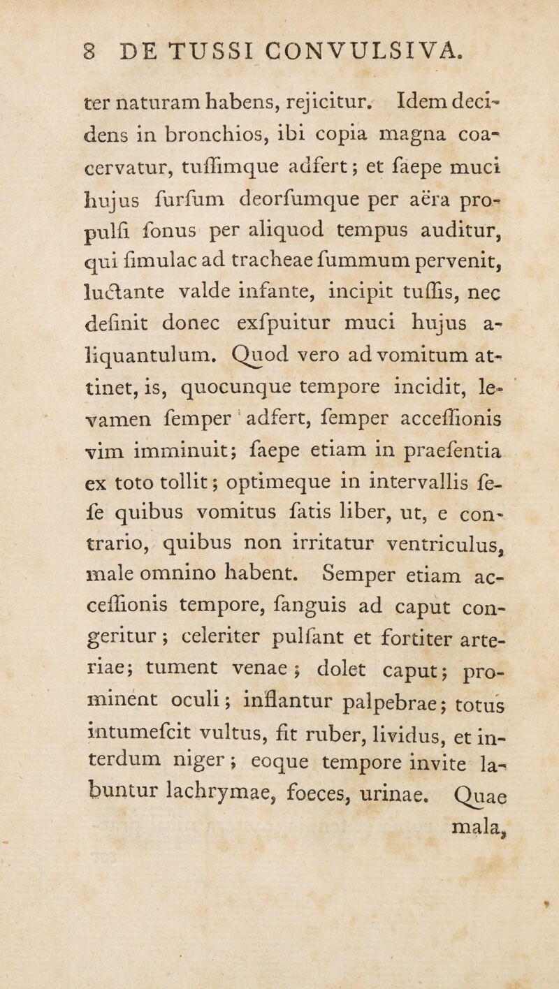 ter naturam habens, rejicitur. Idem deci¬ dens in bronchios, ibi copia magna coa¬ cervatur, tuflimque adfert; et faepe muci hujus furfum deorfumque per aera pro» pulfi fonus per aliquod tempus auditur, qui {imulae ad tracheae fummum pervenit, luctante valde infante, incipit tuffis, nec definit donec exfpuitur muci hujus a- liquantulum. Quod vero ad vomitum at¬ tinet, is, quocunque tempore incidit, le¬ vamen femper ; adfert, femper acceffionis vim imminuit; faepe etiam in praefentia ex toto tollit; optimeque in intervallis fe- fe quibus vomitus fatis liber, ut, e con¬ trario, quibus non irritatur ventriculus, male omnino habent. Semper etiam ac- cefiionis tempore, fanguis ad caput con¬ geritur ; celeriter pulfant et fortiter arte¬ riae; tument venae; dolet caput; pro¬ minent oculi; inflantur palpebrae; totus intumefeit vultus, fit ruber, lividus, et in¬ terdum niger; eoque tempore invite la- buntur lachrymae, faeces, urinae. Quae mala,