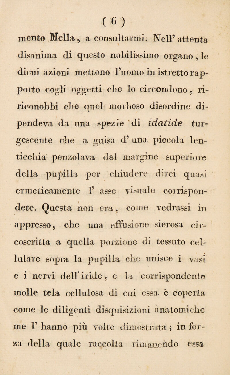 mento Meli a 9 a consultarmi. Nell’attenta disanima di questo nobilissimo organo 5 le dicui azioni mettono l’uomo in istretto rap¬ porto cogli oggetti che lo circondono , ri¬ riconobbi die auel morboso disordine di- jL ' pendeva da una spezie di idatide tur¬ gescente che a guisa d’ una piccola len¬ ticchia penzolava dal margine superiore della pupilla per chiudere direi quasi ermeticamente 1’ asse visuale corrispon¬ dete. Questa non era 9 come vedrassi in appresso 5 che una effusione sierosa cir¬ coscritta a quella porzione di tessuto cel¬ lulare sopra la pupilla che unisce i vasi e i nervi dell iride , e la corrispondente molle tela cellulosa di cui essa è coperta come le diligenti disquisizioni anatomiche me 1’ hanno più volte dimostrata ; in for¬ za della quale raccolta rimanendo essa !