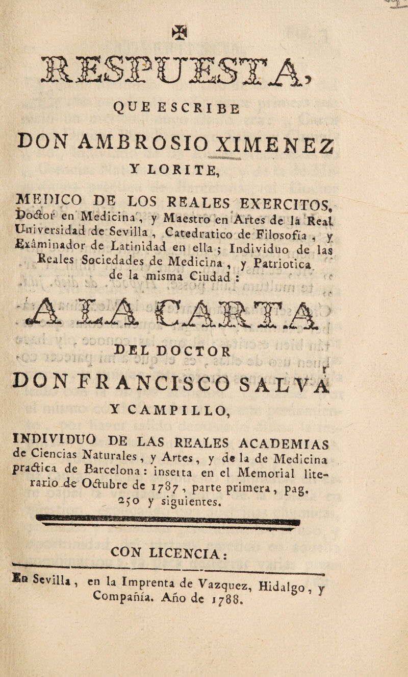 SÜE5XA QUE ESCRIBE DON AMBROSIO XIMENEZ Y LORITE, MEDICO DE LOS REALES EXERCITOS. po&or en Medicina , y Maestro en Artes de ia Real Universidad de Sevilla , Catedrático de Filosofía i y Examinador de Latinidad en ella ; Individuo de las Reales Sociedades de Medicina , y Patriótica de la misma Ciudad : del doctor DON FRANCISCO SALVA Y CAMPILLO, INDIVIDUO DE LAS REALES ACADEMIAS de Ciencias Naturales, y Artes, y déla de Medicina practica de Barcelona: inseita en el Memorial lite¬ rario de Oílubrc de 1787, parte primera, pag. „ y siguientes* CON LICENCIA: -- - I. , *° SevilU > en la Imprenta de Vázquez, Hidalgo, y