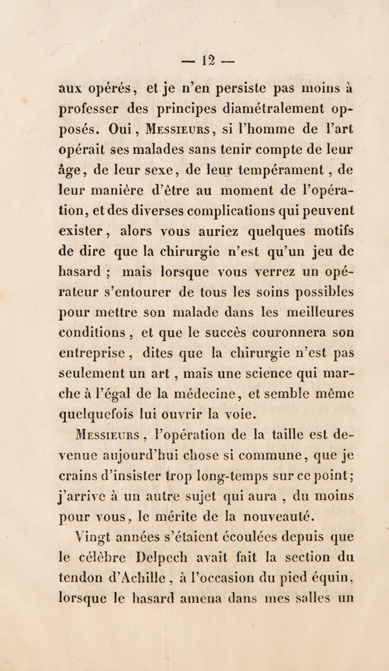 aux opérés, et je n’en persiste pas moins à professer des principes diamétralement op¬ posés. Oui, Messieurs, si l’homme de l’art opérait ses malades sans tenir compte de leur âge, de leur sexe, de leur tempérament, de leur manière d’être au moment de l’opéra¬ tion, et des diverses complications qui peuvent exister, alors vous auriez quelques motifs de dire que la chirurgie n’est qu’un jeu de hasard ; mais lorsque vous verrez un opé¬ rateur s’entourer de tous les soins possibles pour mettre son malade dans les meilleures conditions , et que le succès couronnera son entreprise , dites que la chirurgie n’est pas seulement un art, mais une science qui mar¬ che à l’égal de la médecine, et semble même quelquefois lui ouvrir la voie. Messieurs , l’opération de la taille est de¬ venue aujourd’hui chose si commune, que je crains d’insister trop long-temps sur ce point; j’arrive à un autre sujet qui aura , du moins pour vous, le mérite de la nouveauté. Vingt années s’étaient écoulées depuis que le célèbre Delpech avait fait la section du tendon d’Achille , à l’occasion du pied équin, lorsque le hasard amena dans mes salles un