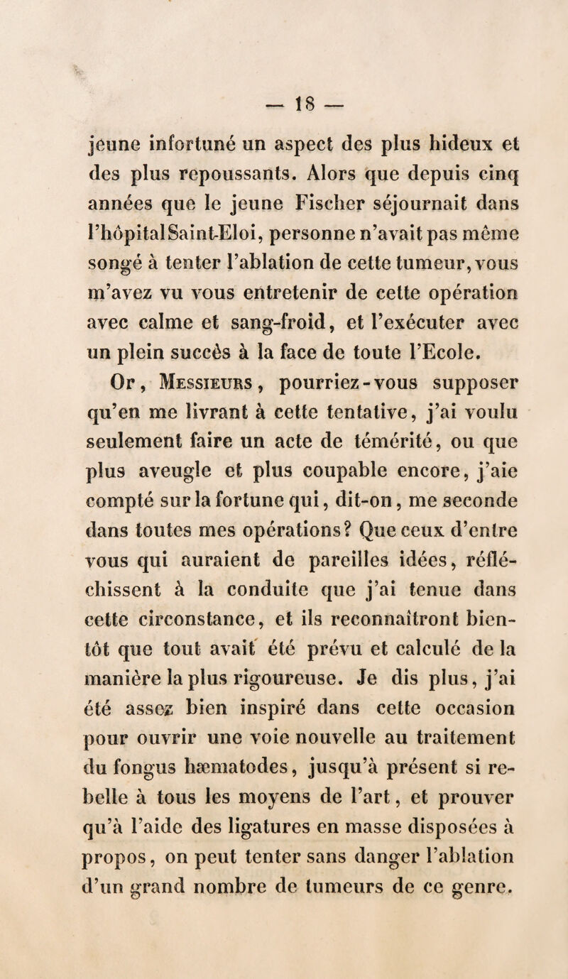 jeune infortuné un aspect des plus hideux et des plus repoussants. Alors que depuis cinq années que le jeune Fischer séjournait dans l’hôpital Saint-Eloi, personne n’avait pas même songé à tenter l’ablation de cette tumeur, vous m’avez vu vous entretenir de cette opération avec calme et sang-froid, et l’exécuter avec un plein succès à la face de toute l’Ecole. Or, Messieurs, pourriez-vous supposer qu’en me livrant à cette tentative, j’ai voulu seulement faire un acte de témérité, ou que plus aveugle et plus coupable encore, j’aie compté sur la fortune qui, dit-on, me seconde dans toutes mes opérations? Que ceux d’entre vous qui auraient de pareilles idées, réflé¬ chissent à la conduite que j’ai tenue dans cette circonstance, et ils reconnaîtront bien¬ tôt que tout avait été prévu et calculé de la manière la plus rigoureuse. Je dis plus, j’ai été assez bien inspiré dans cette occasion pour ouvrir une voie nouvelle au traitement du fongus hæmatodes, jusqu’à présent si re¬ belle à tous les moyens de l’art, et prouver qu’à l’aide des ligatures en masse disposées à propos, on peut tenter sans danger l’ablation d’un grand nombre de tumeurs de ce genre.