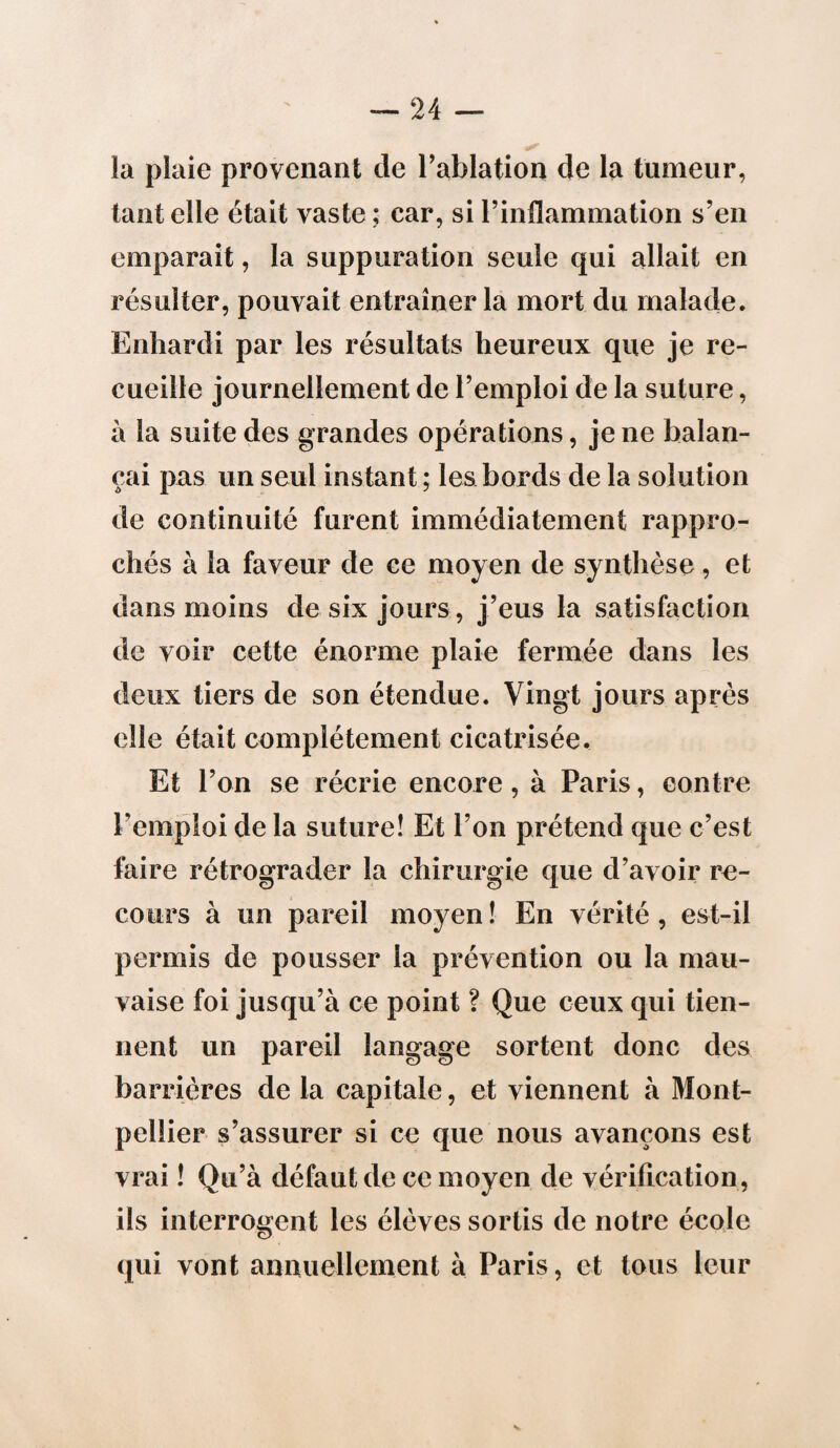 la plaie provenant de l’ablation de la tumeur, tant elle était vaste ; car, si l’inflammation s’en emparait, la suppuration seule qui allait en résulter, pouvait entraîner la mort du malade. Enhardi par les résultats heureux que je re¬ cueille journellement de l’emploi de la suture, à la suite des grandes opérations, je ne balan¬ çai pas un seul instant ; les bords de la solution de continuité furent immédiatement rappro¬ chés à la faveur de ce moyen de synthèse, et dans moins de six jours, j’eus la satisfaction de voir cette énorme plaie fermée dans les deux tiers de son étendue. Vingt jours après elle était complètement cicatrisée. Et l’on se récrie encore, à Paris, contre Pemploi de la suture! Et l’on prétend que c’est faire rétrograder la chirurgie que d’avoir re¬ cours à un pareil moyen ! En vérité, est-il permis de pousser la prévention ou la mau¬ vaise foi jusqu’à ce point ? Que ceux qui tien¬ nent un pareil langage sortent donc des barrières de la capitale, et viennent à Mont¬ pellier s’assurer si ce que nous avançons est vrai ! Qu’à défaut de ce moyen de vérification, ils interrogent les élèves sortis de notre école qui vont annuellement à Paris, et tous leur