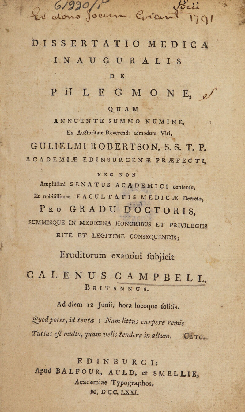 6mQ/r oX.CWv^O> I O JZcil nqi DISSERTATIO MEDICA INAUGURALIS D E PHLEGMONE, QUAM ANNUENTE SUMMO NUMINE, Ex Auftoritate Reverendi admodum Viri, GULIELMI ROBERTSON, S. S. T. P. AC A DEMI...E EDINSURGENjE PRjEFECTI, NEC NON Amplifijmi SENATUS ACADEMICI confenfu. Et npbilifGmae FACULTATIS MEDICI Decreto* P&o GRADU DOCTORIS, SUMMISQUE IN MEDICINA HONORIBUS ET PRIVILEGIIS RITE ET LEGITIME CONSEQUENDIS; Eruditorum examini fubjicit CALENUS CAMPBELL. Britannus. Ad diem 12 Junii, hora locoque folitis. Quod potes ^ id tenta : Nam littus carpere remis Tutius eft multo > quam velis tendere in altum. CA tg. EDINBURGIs Apud BALFOUR, AULD, et SMELUE^ Acaaemiae Typographos, M, D C C, LXXI.