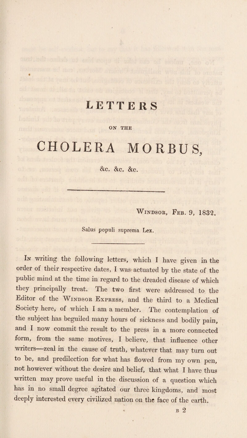 ON THE CHOLERA MORBUS, &c. &c. &c. Windsor, Feb. 9, 1832. Salus populi suprema Lex. In writing the following letters, which I have given in the order of their respective dates, I was* actuated by the state of the public mind at the time in regard to the dreaded disease of which they principally treat. The two first were addressed to the Editor of the Windsor Express, and the third to a Medical Society here, of which I am a member. The contemplation of the subject has beguiled many hours of sickness and bodily pain, and I now commit the result to the press in a more connected form, from the same motives, I believe, that influence other writers zeal in the cause of truth, whatever that may turn out to he, and predilection for what has flowed from my own pen, not however without the desire and belief, that what I have thus written may prove useful in the discussion of a question which has in no small degree agitated our three kingdoms, and most deeply interested every civilized nation on the face of the earth.