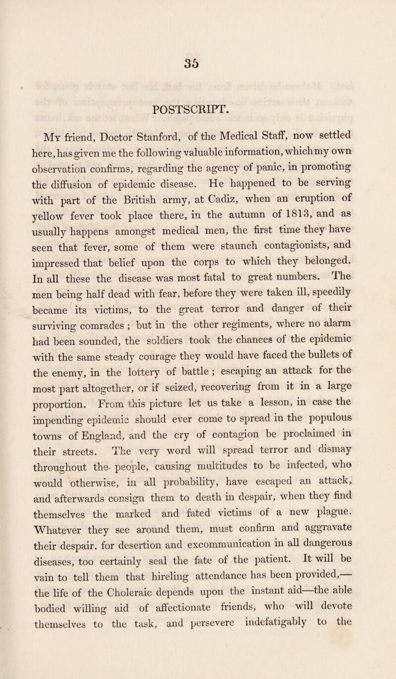 POSTSCRIPT. My friend, Doctor Stanford, of the Medical Staff, now settled here, has given me the following valuable information, which my own observation confirms, regarding the agency of panic, in promoting the diffusion of epidemic disease. He happened to be serving with part of the British army, at Cadiz, when an eruption of yellow fever took place there, in the autumn of 1813, and as usually happens amongst medical men, the first time they have seen that fever, some of them were staunch contagionists, and impressed that belief upon the corps to which they belonged. In all these the disease was most fatal to great numbers. The men being half dead with fear, before they were taken ill, speedily became its victims, to the great terror and danger of their surviving comrades ; but in the other regiments, where no alarm had been sounded, the soldiers took the chances of the epidemic with the same steady courage they would have faced the bullets of the enemy, in the lottery of battle ; escaping an attexk for the most part altogether, or if seized, recovering from it in a large proportion. From this picture let us take a lesson, in case the impending epidemic should ever come to spread in the populous towns of England, and the cry of contagion be proclaimed in their streets. The very word will spread terror and dismay throughout the- people, causing multitudes to be infected, who would otherwise, in all probability, have escaped an attack^ and afterwards consign them to death in despair, when they find themselves the marked and fated victims of a new plague. AVhatever they see around them, must confirm and aggravate their despair, for desertion and excommunication in all dangerous diseases, too certainly seal the fate of the patient. It will be vain to tell them that hireling attendance has been provided, the life of the Choleraic depends upon the instant aid the able bodied willing aid of affectionate friends, who will devote themselves to the task, and persevere indefatigably to the