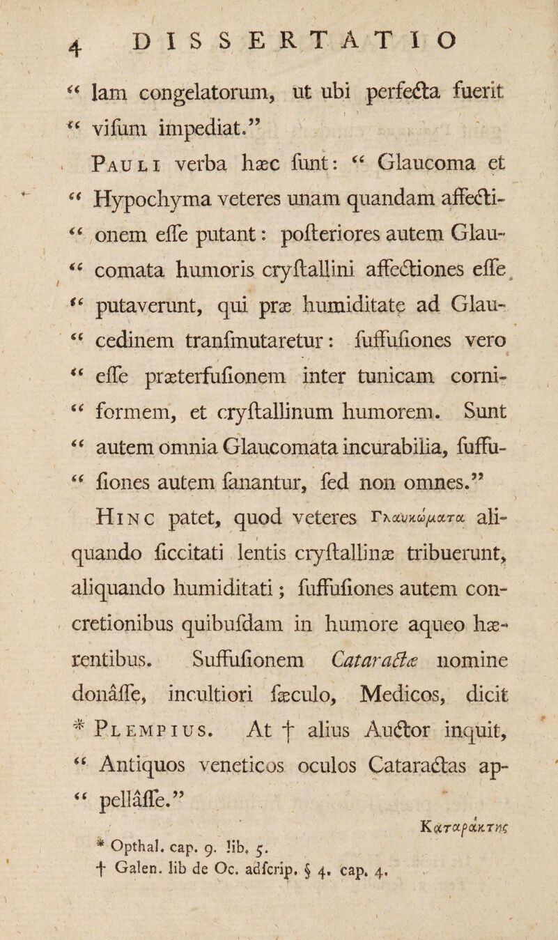 “ lam congelatorum, ut ubi perfedla fuerit ,1 r ' - > ( “ vi fimi impediat.” Pauli verba, haec funt: “ Glaucoma et “ Hypochyma veteres unam quandam affecti- “ onem effe putant: pofteriores autem Glau- u comata humoris cryftallini affe&iones effe ic putaverunt, qui prae humiditate ad Glau- “ cedinem tranfmutaretur: fuffufiones vero “ effe praeterfufionem inter tunicam corni- “ formem, et cryftallinum humorem. Sunt “ autem omnia Glaucomata incurabilia, fuffu- “ fiones autem fanantur, fed non omnes.” Hi nc patet, quod veteres ali- / V quando ficcitati lentis cryftallinae tribuerunt, aliquando humiditati; fuffufiones autem con¬ cretionibus quibufdam in humore aqueo hae¬ rentibus. Suffufionem Cataraff<z nomine donaffe, incultiori feculo, Medicos, dicit # Plempius. At f alius Audior inquit, “ Antiquos veneticos oculos Cataractas ap- “ pellaffe.” KarocfQiKTnc * Opthal. cap. 9. !ib, 5. t Galen, lib de Oc. aHfcrip, § 4. cap, 4.