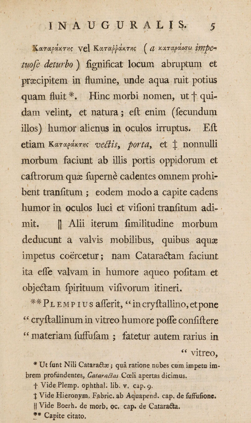 |La.Tctpa.KTW vel KctTaft(tKTVie £ U KQiTcipuaru ifflpC-* tiiofe deturbo ) fignificat locum abruptum et praecipitem in flumine, unde aqua ruit potius quam fluit Hinc morbi nomen, ut f qui¬ dam velint, et natura; efl enim (fecundum illos) humor alienus in oculos irruptus- Eft etiam Kcctx^ht^ vettis, porta, et J nonnulli morbum faciunt ab illis portis oppidorum et caftrorum quas fuperne cadentes omnem prohi- \ ' f _ # bent tranfitum ; eodem modo a capite cadens humor in oculos luci et vilioni tranfitum adi- mit. || Alii iterum fimilitudine morbum deducunt a valvis mobilibus, quibus aquas impetus coercetur; nam Cataractam, faciunt ita efle valvam in humore aqueo pofitam et objeCtam fpirituum vifivorum itineri. «Pl e m p i u s aflerit, c‘ in cryftallino, et pone “ cryftallinum in vitreo humore pofle confiftere “materiamfuffufam ; fatetur autem rarius in “ vitreo, * Ut funt Nili Catara&as; qua ratione nubes cum impetu im¬ brem profundentes, Catarafias Coeli apertas dicimus. f Vide Plemp. ophthal. lib. v. cap. 9. % Vide Hieronym. Fabric. ab Aquapend. cap, de fuffufione. II Vide Boerh. de morb. oc. cap. de Cataradta. ** Capite citato.