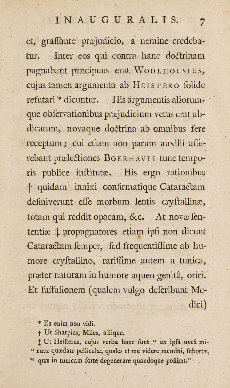V INAUGURALI S. 7 et, graffante praejudicio, a nemine credeba¬ tur. Inter eos qui contra hanc doctrinam pugnabant praecipuus erat Woolhousius, cujus tamen argumenta ab Hei st ero lolide refutari# dicuntur. His argumentis aliorum- que obfervationibus praejudicium vetus erat ab¬ dicatum, novaque doctrina ab omnibus fere receptum; cui etiam non parum auxilii affe¬ rebant praelectiones Boerhavii tunc tempo¬ ris publice inftitutae. His ergo rationibus 7 quidam innixi confirmatique Cataractam definiverunt effe morbum lentis cryflallinae, totam qui reddit opacam, &c. At novae fen- tentis X propugnatores etiam ipfi non dicunt Cataractam femper, fed frequentiffime ab hu¬ more cryflallino, rariffime autem a tunica, praeter naturam in humore aqueo genita, oriri. Et fuffufionem (qualem vulgo deferibunt Me¬ dici) * * Ea enim non vidi. f Ut Sharpius, Miles, aliique. J Ut Heifterus, cujus verba haec funt *e ex ipfa uvea mi- “ nutae quaedam pelliculae, quales et me videre.memini, fubortse, “ quae in tunicam forte degenerare quandoque poflunt.”
