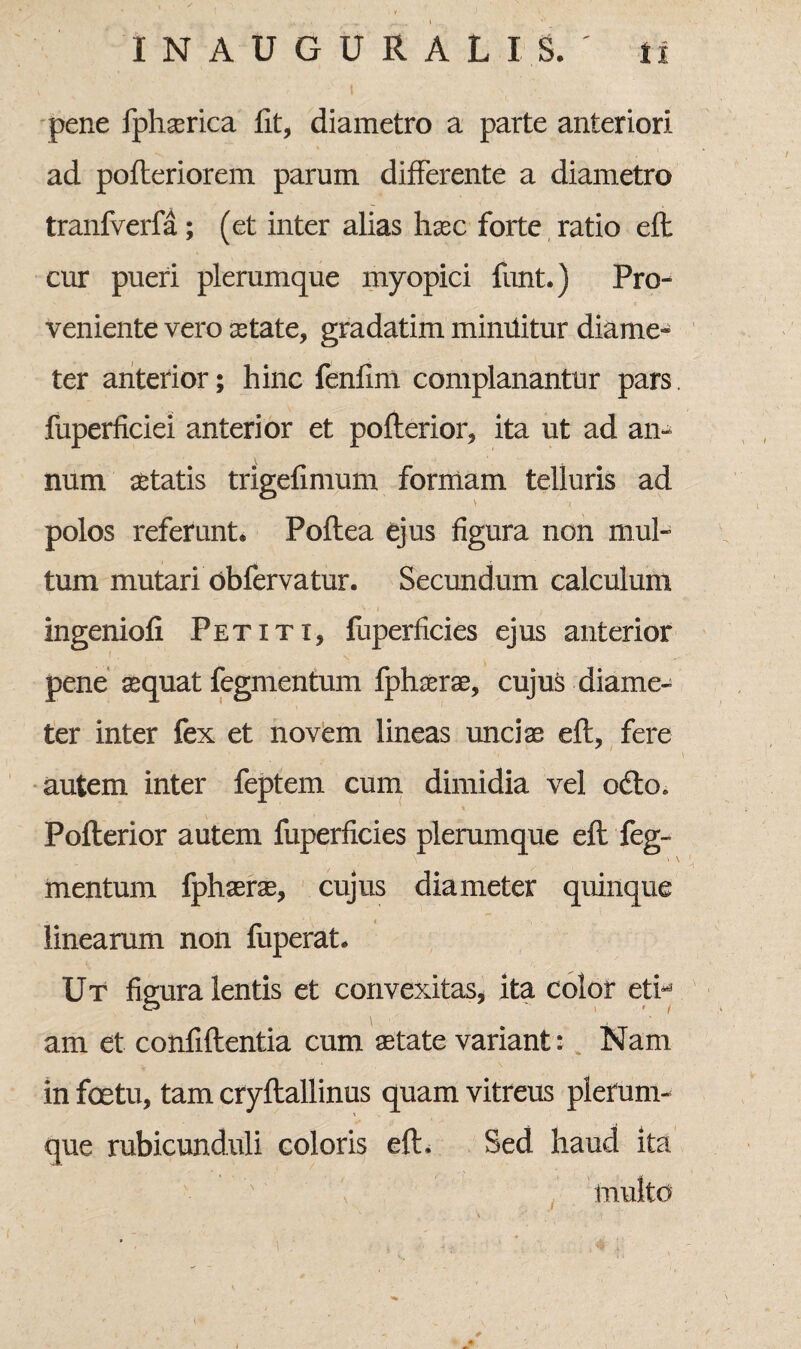 pene fphserica fit, diametro a parte anteriori ad poderiorem parum differente a diametro tranfverfa; (et inter alias haec forte ratio eff cur pueri plerumque my opici funt.) Pro¬ veniente vero aetate, gradatim mimlitur diame¬ ter anterior; hinc fenfim complanantur pars. fuperficiei anterior et poderior, ita ut ad an¬ num aetatis trigefimum formam telluris ad polos referunt» Poftea ejus figura non mul¬ tum mutari obfervatur. Secundum calculum ingenioli Petiti, fuperficies ejus anterior pene aequat fegmentum fphaerae, cujus diame¬ ter inter fex et novem lineas unciae eff, fere - *. •# • V autem inter feptem cum dimidia vel o£to. Pofterior autem fuperficies plerumque eft feg¬ mentum fphaerae, cujus diameter quinque linearum non fuperat. Ut figura lentis et convexitas, ita color eti^ am et confidentia cum aetate variant: Nam in foetu, tam crydallinus quam vitreus plerum¬ que rubicunduli coloris ed. Sed haud ita j